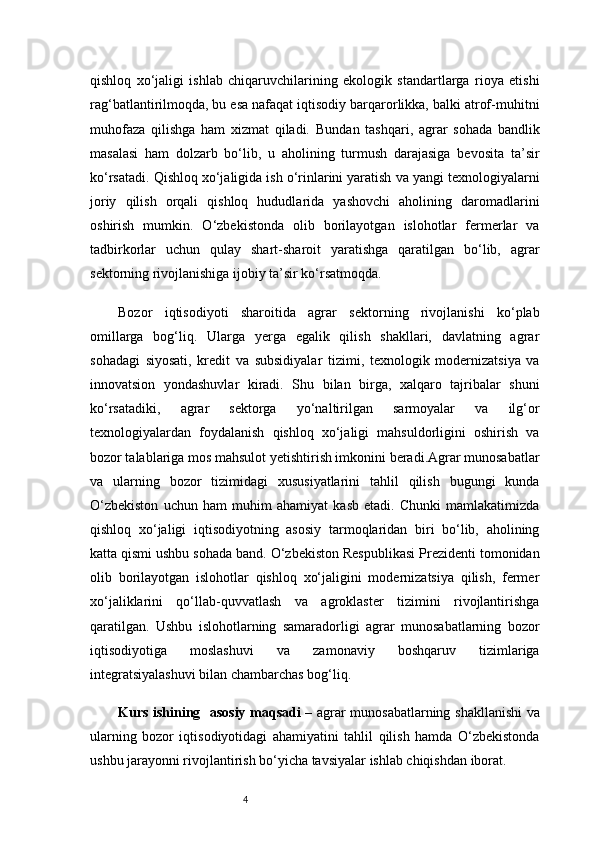 4qishloq   xo‘jaligi   ishlab   chiqaruvchilarining   ekologik   standartlarga   rioya   etishi
rag‘batlantirilmoqda, bu esa nafaqat iqtisodiy barqarorlikka, balki atrof-muhitni
muhofaza   qilishga   ham   xizmat   qiladi.   Bundan   tashqari,   agrar   sohada   bandlik
masalasi   ham   dolzarb   bo‘lib,   u   aholining   turmush   darajasiga   bevosita   ta’sir
ko‘rsatadi. Qishloq xo‘jaligida ish o‘rinlarini yaratish va yangi texnologiyalarni
joriy   qilish   orqali   qishloq   hududlarida   yashovchi   aholining   daromadlarini
oshirish   mumkin.   O‘zbekistonda   olib   borilayotgan   islohotlar   fermerlar   va
tadbirkorlar   uchun   qulay   shart-sharoit   yaratishga   qaratilgan   bo‘lib,   agrar
sektorning rivojlanishiga ijobiy ta’sir ko‘rsatmoqda.
Bozor   iqtisodiyoti   sharoitida   agrar   sektorning   rivojlanishi   ko‘plab
omillarga   bog‘liq.   Ularga   yerga   egalik   qilish   shakllari,   davlatning   agrar
sohadagi   siyosati,   kredit   va   subsidiyalar   tizimi,   texnologik   modernizatsiya   va
innovatsion   yondashuvlar   kiradi.   Shu   bilan   birga,   xalqaro   tajribalar   shuni
ko‘rsatadiki,   agrar   sektorga   yo‘naltirilgan   sarmoyalar   va   ilg‘or
texnologiyalardan   foydalanish   qishloq   xo‘jaligi   mahsuldorligini   oshirish   va
bozor talablariga mos mahsulot yetishtirish imkonini beradi.Agrar munosabatlar
va   ularning   bozor   tizimidagi   xususiyatlarini   tahlil   qilish   bugungi   kunda
O‘zbekiston   uchun   ham   muhim   ahamiyat   kasb   etadi.   Chunki   mamlakatimizda
qishloq   xo‘jaligi   iqtisodiyotning   asosiy   tarmoqlaridan   biri   bo‘lib,   aholining
katta qismi ushbu sohada band. O‘zbekiston Respublikasi Prezidenti tomonidan
olib   borilayotgan   islohotlar   qishloq   xo‘jaligini   modernizatsiya   qilish,   fermer
xo‘jaliklarini   qo‘llab-quvvatlash   va   agroklaster   tizimini   rivojlantirishga
qaratilgan.   Ushbu   islohotlarning   samaradorligi   agrar   munosabatlarning   bozor
iqtisodiyotiga   moslashuvi   va   zamonaviy   boshqaruv   tizimlariga
integratsiyalashuvi bilan chambarchas bog‘liq.
Kurs ishining     asosiy maqsadi   – agrar munosabatlarning shakllanishi va
ularning   bozor   iqtisodiyotidagi   ahamiyatini   tahlil   qilish   hamda   O‘zbekistonda
ushbu jarayonni rivojlantirish bo‘yicha tavsiyalar ishlab chiqishdan iborat. 