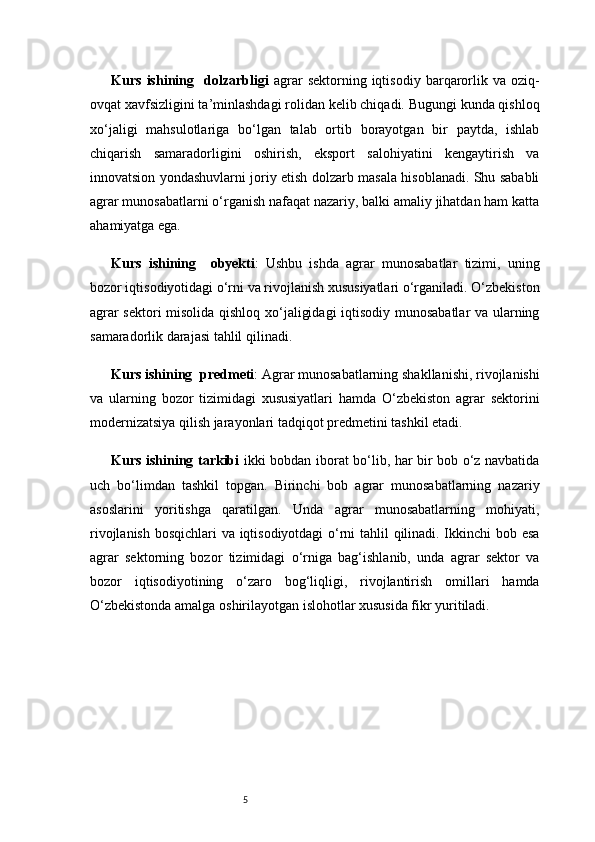5Kurs   ishining     dolzarbligi   agrar   sektorning  iqtisodiy   barqarorlik  va   oziq-
ovqat xavfsizligini ta’minlashdagi rolidan kelib chiqadi. Bugungi kunda qishloq
xo‘jaligi   mahsulotlariga   bo‘lgan   talab   ortib   borayotgan   bir   paytda,   ishlab
chiqarish   samaradorligini   oshirish,   eksport   salohiyatini   kengaytirish   va
innovatsion yondashuvlarni joriy etish dolzarb masala hisoblanadi. Shu sababli
agrar munosabatlarni o‘rganish nafaqat nazariy, balki amaliy jihatdan ham katta
ahamiyatga ega.
Kurs   ishining     obyekti :   Ushbu   ishda   agrar   munosabatlar   tizimi,   uning
bozor iqtisodiyotidagi o‘rni va rivojlanish xususiyatlari o‘rganiladi. O‘zbekiston
agrar sektori misolida qishloq xo‘jaligidagi  iqtisodiy munosabatlar va ularning
samaradorlik darajasi tahlil qilinadi.
Kurs ishining   predmeti : Agrar munosabatlarning shakllanishi, rivojlanishi
va   ularning   bozor   tizimidagi   xususiyatlari   hamda   O‘zbekiston   agrar   sektorini
modernizatsiya qilish jarayonlari tadqiqot predmetini tashkil etadi.
Kurs ishining tarkibi   ikki bobdan iborat bo‘lib, har bir bob o‘z navbatida
uch   bo‘limdan   tashkil   topgan.   Birinchi   bob   agrar   munosabatlarning   nazariy
asoslarini   yoritishga   qaratilgan.   Unda   agrar   munosabatlarning   mohiyati,
rivojlanish bosqichlari va iqtisodiyotdagi  o‘rni tahlil qilinadi. Ikkinchi bob esa
agrar   sektorning   bozor   tizimidagi   o‘rniga   bag‘ishlanib,   unda   agrar   sektor   va
bozor   iqtisodiyotining   o‘zaro   bog‘liqligi,   rivojlantirish   omillari   hamda
O‘zbekistonda amalga oshirilayotgan islohotlar xususida fikr yuritiladi. 