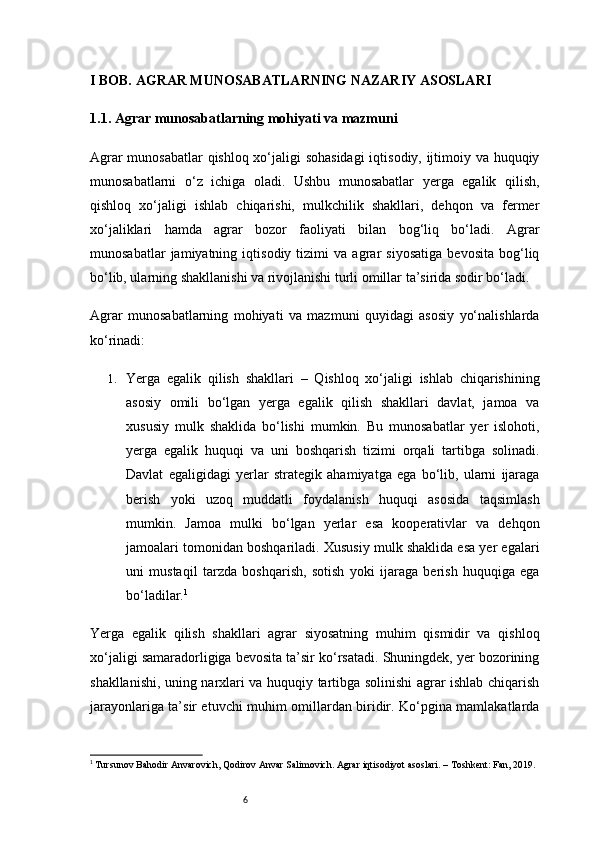 6I BOB. AGRAR MUNOSABATLARNING NAZARIY ASOSLARI
1.1. Agrar munosabatlarning mohiyati va mazmuni
Agrar munosabatlar qishloq xo‘jaligi sohasidagi  iqtisodiy, ijtimoiy va huquqiy
munosabatlarni   o‘z   ichiga   oladi.   Ushbu   munosabatlar   yerga   egalik   qilish,
qishloq   xo‘jaligi   ishlab   chiqarishi,   mulkchilik   shakllari,   dehqon   va   fermer
xo‘jaliklari   hamda   agrar   bozor   faoliyati   bilan   bog‘liq   bo‘ladi.   Agrar
munosabatlar   jamiyatning   iqtisodiy   tizimi   va   agrar   siyosatiga   bevosita   bog‘liq
bo‘lib, ularning shakllanishi va rivojlanishi turli omillar ta’sirida sodir bo‘ladi.
Agrar   munosabatlarning   mohiyati   va   mazmuni   quyidagi   asosiy   yo‘nalishlarda
ko‘rinadi:
1. Yerga   egalik   qilish   shakllari   –   Qishloq   xo‘jaligi   ishlab   chiqarishining
asosiy   omili   bo‘lgan   yerga   egalik   qilish   shakllari   davlat,   jamoa   va
xususiy   mulk   shaklida   bo‘lishi   mumkin.   Bu   munosabatlar   yer   islohoti,
yerga   egalik   huquqi   va   uni   boshqarish   tizimi   orqali   tartibga   solinadi.
Davlat   egaligidagi   yerlar   strategik   ahamiyatga   ega   bo‘lib,   ularni   ijaraga
berish   yoki   uzoq   muddatli   foydalanish   huquqi   asosida   taqsimlash
mumkin.   Jamoa   mulki   bo‘lgan   yerlar   esa   kooperativlar   va   dehqon
jamoalari tomonidan boshqariladi. Xususiy mulk shaklida esa yer egalari
uni   mustaqil   tarzda   boshqarish,   sotish   yoki   ijaraga   berish   huquqiga   ega
bo‘ladilar. 1
Yerga   egalik   qilish   shakllari   agrar   siyosatning   muhim   qismidir   va   qishloq
xo‘jaligi samaradorligiga bevosita ta’sir ko‘rsatadi. Shuningdek, yer bozorining
shakllanishi, uning narxlari va huquqiy tartibga solinishi agrar ishlab chiqarish
jarayonlariga ta’sir etuvchi muhim omillardan biridir. Ko‘pgina mamlakatlarda
1
 Tursunov Bahodir Anvarovich, Qodirov Anvar Salimovich. Agrar iqtisodiyot asoslari. – Toshkent: Fan, 2019. 