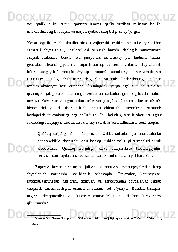 7yer   egalik   qilish   tartibi   qonuniy   asosda   qat’iy   tartibga   solingan   bo‘lib,
mulkdorlarning huquqlari va majburiyatlari aniq belgilab qo‘yilgan.
Yerga   egalik   qilish   shakllarining   rivojlanishi   qishloq   xo‘jaligi   yerlaridan
samarali   foydalanish,   hosildorlikni   oshirish   hamda   ekologik   muvozanatni
saqlash   imkonini   beradi.   Bu   jarayonda   zamonaviy   yer   kadastri   tizimi,
geoaxborot texnologiyalari va raqamli boshqaruv mexanizmlaridan foydalanish
tobora   kengayib   bormoqda.   Ayniqsa,   raqamli   texnologiyalar   yordamida   yer
resurslarini   hisobga   olish,   monitoring   qilish   va   optimallashtirish   agrar   sohada
muhim   ahamiyat   kasb   etmoqda.   Shuningdek,   yerga   egalik   qilish   shakllari
qishloq xo‘jaligi korxonalarining investitsion jozibadorligini belgilovchi muhim
omildir. Fermerlar va agrar tadbirkorlar yerga egalik qilish shakllari orqali o‘z
bizneslarini   yanada   rivojlantirish,   ishlab   chiqarish   jarayonlarini   samarali
boshqarish   imkoniyatiga   ega   bo‘ladilar.   Shu   boisdan,   yer   islohoti   va   agrar
sektordagi huquqiy mexanizmlar doimiy ravishda takomillashtirib borilmoqda.
1. Qishloq   xo‘jaligi   ishlab   chiqarishi   –   Ushbu   sohada   agrar   munosabatlar
dehqonchilik, chorvachilik  va boshqa   qishloq  xo‘jaligi  tarmoqlari   orqali
shakllanadi.   Qishloq   xo‘jaligi   ishlab   chiqarishida   texnologiyalar,
resurslardan foydalanish va samaradorlik muhim ahamiyat kasb etadi.
Bugungi   kunda   qishloq   xo‘jaligida   zamonaviy   texnologiyalardan   keng
foydalanish   natijasida   hosildorlik   oshmoqda.   Traktorlar,   kombaynlar,
avtomatlashtirilgan   sug‘orish   tizimlari   va   agrodrondan   foydalanish   ishlab
chiqarish   samaradorligini   oshirishda   muhim   rol   o‘ynaydi.   Bundan   tashqari,
organik   dehqonchilik   va   ekstensiv   chorvachilik   usullari   ham   keng   joriy
qilinmoqda. 2
2
  Bekmurodov   Uktam   Sharipovich.   O‘zbekiston   qishloq   xo‘jaligi   iqtisodiyoti.   –   Toshkent:   Universitet,
2020. 