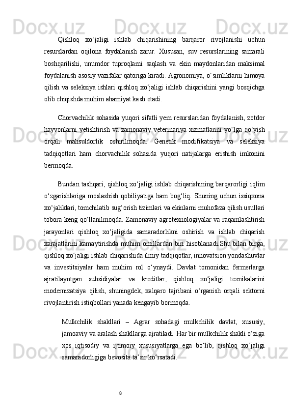 8Qishloq   xo‘jaligi   ishlab   chiqarishining   barqaror   rivojlanishi   uchun
resurslardan   oqilona   foydalanish   zarur.   Xususan,   suv   resurslarining   samarali
boshqarilishi,   unumdor   tuproqlarni   saqlash   va   ekin   maydonlaridan   maksimal
foydalanish asosiy vazifalar qatoriga kiradi. Agronomiya, o‘simliklarni himoya
qilish va seleksiya  ishlari qishloq xo‘jaligi  ishlab chiqarishini yangi bosqichga
olib chiqishda muhim ahamiyat kasb etadi.
Chorvachilik sohasida yuqori sifatli yem resurslaridan foydalanish, zotdor
hayvonlarni yetishtirish va zamonaviy veterinariya xizmatlarini  yo‘lga qo‘yish
orqali   mahsuldorlik   oshirilmoqda.   Genetik   modifikatsiya   va   seleksiya
tadqiqotlari   ham   chorvachilik   sohasida   yuqori   natijalarga   erishish   imkonini
bermoqda.
Bundan tashqari, qishloq xo‘jaligi ishlab chiqarishining barqarorligi iqlim
o‘zgarishlariga  moslashish   qobiliyatiga  ham   bog‘liq.  Shuning  uchun  issiqxona
xo‘jaliklari, tomchilatib sug‘orish tizimlari va ekinlarni muhofaza qilish usullari
tobora keng qo‘llanilmoqda. Zamonaviy agrotexnologiyalar  va raqamlashtirish
jarayonlari   qishloq   xo‘jaligida   samaradorlikni   oshirish   va   ishlab   chiqarish
xarajatlarini kamaytirishda muhim omillardan biri hisoblanadi.Shu bilan birga,
qishloq xo‘jaligi ishlab chiqarishida ilmiy tadqiqotlar, innovatsion yondashuvlar
va   investitsiyalar   ham   muhim   rol   o‘ynaydi.   Davlat   tomonidan   fermerlarga
ajratilayotgan   subsidiyalar   va   kreditlar,   qishloq   xo‘jaligi   texnikalarini
modernizatsiya   qilish,   shuningdek,   xalqaro   tajribani   o‘rganish   orqali   sektorni
rivojlantirish istiqbollari yanada kengayib bormoqda.
Mulkchilik   shakllari   –   Agrar   sohadagi   mulkchilik   davlat,   xususiy,
jamoaviy va aralash shakllarga ajratiladi. Har bir mulkchilik shakli o‘ziga
xos   iqtisodiy   va   ijtimoiy   xususiyatlarga   ega   bo‘lib,   qishloq   xo‘jaligi
samaradorligiga bevosita ta’sir ko‘rsatadi. 