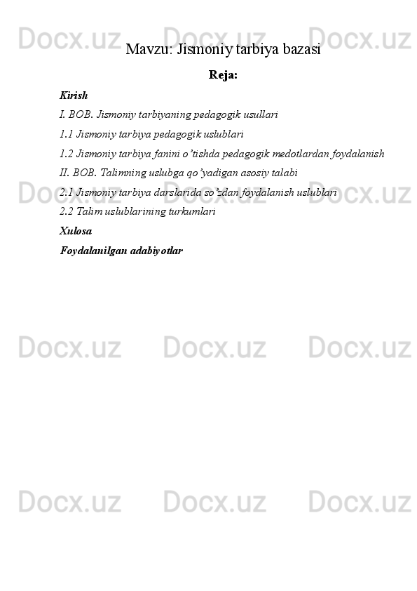 Mavzu:  Jismoniy tarbiya bazasi
Reja:
Kirish
I. BOB. Jismoniy tarbiyaning pedagogik usullari
1.1 Jismoniy tarbiya pedagogik uslublari
1.2 Jismoniy tarbiya fanini o’tishda pedagogik medotlardan foydalanish
II. BOB. Talimning uslubga qo’yadigan asosiy talabi
2.1 Jismoniy tarbiya darslarida so’zdan foydalanish uslublari
2.2 Talim uslublarining turkumlari
Xulosa
Foydalanilgan adabiyotlar 