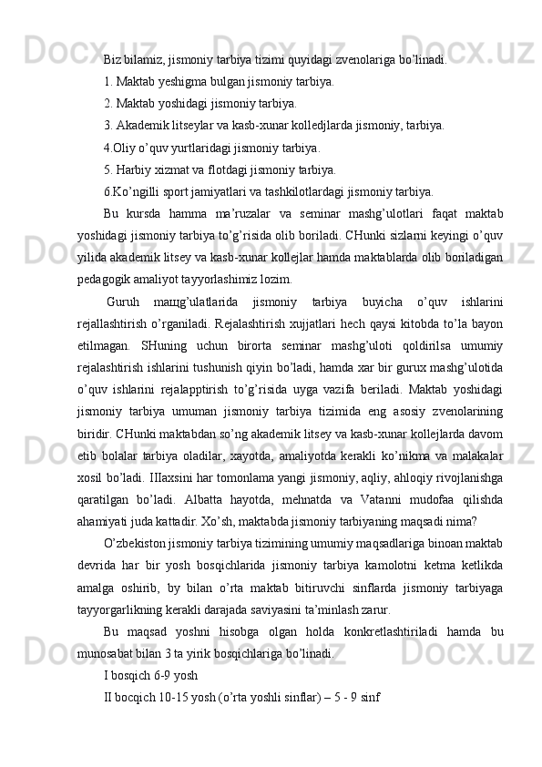 Biz bilamiz, jismoniy tarbiya tizimi quyidagi zvenolariga bo’linadi.
1. Maktab yeshigma bulgan jismoniy tarbiya.       
2. Maktab yoshidagi jismoniy tarbiya.
3. Akademik litseylar va kasb-xunar kolledjlarda jismoniy, tarbiya.
4.Oliy o’quv yurtlaridagi jismoniy tarbiya.
5. Harbiy xizmat va flotdagi jismoniy tarbiya.
6.Ko’ngilli sport jamiyatlari va tashkilotlardagi jismoniy tarbiya.
Bu   kursda   hamma   ma’ruzalar   va   seminar   mashg’ulotlari   faqat   maktab
yoshidagi jismoniy tarbiya to’g’risida olib boriladi. CHunki sizlarni keyingi o’quv
yilida akademik litsey va kasb-xunar kollejlar hamda maktablarda olib boriladigan
pedagogik amaliyot tayyorlashimiz lozim.
  Guruh   ma щ g’ulatlarida   jismoniy   tarbiya   buyicha   o’quv   ishlarini
rejallashtirish   o’rganiladi.   Rejalashtirish   xujjatlari   hech   qaysi   kitobda   to’la   bayon
etilmagan.   SHuning   uchun   birorta   seminar   mashg’uloti   qoldirilsa   umumiy
rejalashtirish ishlarini tushunish qiyin bo’ladi, hamda xar bir gurux mashg’ulotida
o’quv   ishlarini   rejalapptirish   to’g’risida   uyga   vazifa   beriladi.   Maktab   yoshidagi
jismoniy   tarbiya   umuman   jismoniy   tarbiya   tizimida   eng   asosiy   zvenolarining
biridir. CHunki maktabdan so’ng akademik litsey va kasb-xunar kollejlarda davom
etib   bolalar   tarbiya   oladilar,   xayotda,   amaliyotda   kerakli   ko’nikma   va   malakalar
xosil bo’ladi. IIIaxsini har tomonlama yangi jismoniy, aqliy, ahloqiy rivojlanishga
qaratilgan   bo’ladi.   Albatta   hayotda,   mehnatda   va   Vatanni   mudofaa   qilishda
ahamiyati juda kattadir. Xo’sh, maktabda jismoniy tarbiyaning maqsadi nima?
O’zbekiston jismoniy tarbiya tizimining umumiy maqsadlariga binoan maktab
devrida   har   bir   yosh   bosqichlarida   jismoniy   tarbiya   kamolotni   ketma   ketlikda
amalga   oshirib,   by   bilan   o’rta   maktab   bitiruvchi   sinflarda   jismoniy   tarbiyaga
tayyorgarlikning kerakli darajada saviyasini ta’minlash zarur.
Bu   maqsad   yoshni   hisobga   olgan   holda   konkretlashtiriladi   hamda   bu
munosabat bilan 3 ta yirik bosqichlariga bo’linadi.
I bosqich 6-9 yosh 
II bocqich 10-15 yosh (o’rta yoshli sinflar) – 5 - 9 sinf 