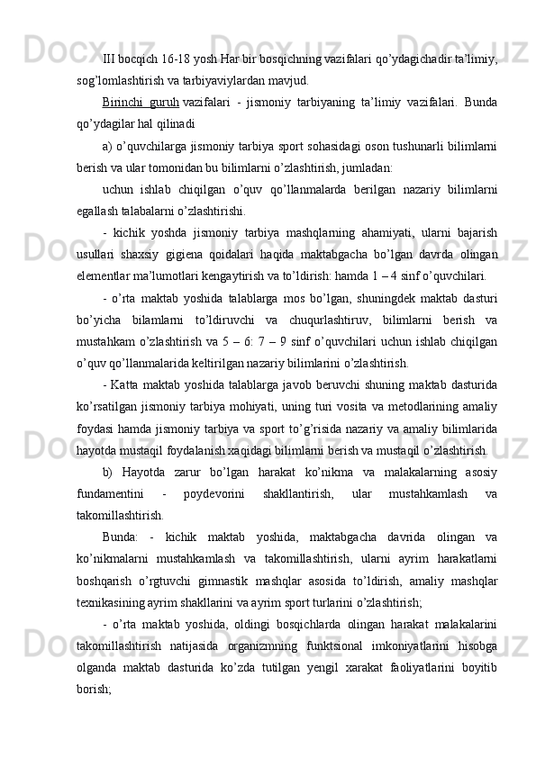 III bocqich 16-18 yosh Har bir bosqichning vazifalari qo’ydagichadir ta’limiy,
sog’lomlashtirish va tarbiyaviylardan mavjud.
Birinchi   guruh   vazifalari   -   jismoniy   tarbiyaning   ta’limiy   vazifalari.   Bunda
qo’ydagilar hal qilinadi
a) o’quvchilarga jismoniy tarbiya sport sohasidagi  oson tushunarli bilimlarni
berish va ular tomonidan bu bilimlarni o’zlashtirish, jumladan:
uchun   ishlab   chiqilgan   o’quv   qo’llanmalarda   berilgan   nazariy   bilimlarni
egallash talabalarni o’zlashtirishi.
-   kichik   yoshda   jismoniy   tarbiya   mashqlarning   ahamiyati,   ularni   bajarish
usullari   shaxsiy   gigiena   qoidalari   haqida   maktabgacha   bo’lgan   davrda   olingan
elementlar ma’lumotlari kengaytirish va to’ldirish: hamda 1 – 4 sinf o’quvchilari.
-   o’rta   maktab   yoshida   talablarga   mos   bo’lgan,   shuningdek   maktab   dasturi
bo’yicha   bilamlarni   to’ldiruvchi   va   chuqurlashtiruv,   bilimlarni   berish   va
mustahkam   o’zlashtirish   va  5   –  6:   7  –   9  sinf   o’quvchilari   uchun   ishlab   chiqilgan
o’quv qo’llanmalarida keltirilgan nazariy bilimlarini o’zlashtirish.
-   Katta   maktab   yoshida   talablarga   javob   beruvchi   shuning   maktab   dasturida
ko’rsatilgan   jismoniy   tarbiya  mohiyati,  uning  turi   vosita  va  metodlarining  amaliy
foydasi  hamda jismoniy tarbiya va sport to’g’risida nazariy va amaliy bilimlarida
hayotda mustaqil foydalanish xaqidagi bilimlarni berish va mustaqil o’zlashtirish.
b)   Hayotda   zarur   bo’lgan   harakat   ko’nikma   va   malakalarning   asosiy
fundamentini   -   poydevorini   shakllantirish,   ular   mustahkamlash   va
takomillashtirish.
Bunda:   -   kichik   maktab   yoshida,   maktabgacha   davrida   olingan   va
ko’nikmalarni   mustahkamlash   va   takomillashtirish,   ularni   ayrim   harakatlarni
boshqarish   o’rgtuvchi   gimnastik   mashqlar   asosida   to’ldirish,   amaliy   mashqlar
texnikasining ayrim shakllarini va ayrim sport turlarini o’zlashtirish;
-   o’rta   maktab   yoshida,   oldingi   bosqichlarda   olingan   harakat   malakalarini
takomillashtirish   natijasida   organizmning   funktsional   imkoniyatlarini   hisobga
olganda   maktab   dasturida   ko’zda   tutilgan   yengil   xarakat   faoliyatlarini   boyitib
borish; 