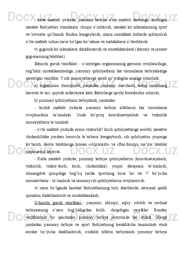 -   katta   maktab   yoshida,   jismoniy   tarbiya   o’rta   maktab   dasturiga.   kiritilgan
xarakat   faoliyatlari   texnikasini   chuqur   o’zshtirish,   xarakat   ko’nikmalarining   sport
va   bevosita   qo’llanish   fondini   kengaytirish,   ularni   murakkab   hollarda   qullayolish
o’rta maktab uchun zarur bo’lgan ko’nikma va malakalarni o’zlashtirish:
v) gigienik ko’nikmalarni shakllantirish va mustahkamlash (shaxsiy va jamoat
gigienasining talablari).
Ikkinchi   guruh   vazifalari   -   o’sayotgan   organizmning   garmoni   rivojlanishiga,
sog’likni   mustahkamlashga,   jismoniy   qobiliyatlarni   har   tomonlama   tarbiyalashga
qaratilgan vazifalar. Yosh xususiyatlariga qarab qo’yidagilar amalga oshiriladi:
a)   organizmni   chiniqtirish,   jumladan   jismoniy   charchash,   tashqi   muhitning
harorati ta’siri, quyosh radiatsiyasi kabi faktorlarga qarshi kurashishni oshirish;
b) jismoniy qobiliyatlarni tarbiyalash, jumladan:
-   kichik   maktab   yoshida   jismoniy   tarbiya   sifatlarini   har   tomonlama
rivojlanishini   ta’minlash.   Unda   ko’proq   koordinatsiyalash   va   tezkorlik
xususiyatlarni ta’minlash:
- o’rta maktab yoshida ayrim tezkorlik? kuch qobiliyatlariga aerobli xarakter
chidamlilikka   yordam   beruvchi   ta’sirlarni   kengaytirish,   ish   qobiliyatini   yuqoriga
ko’tarish,   dastur   talablariga   binoan   «Alpomish»   va   «Barchinoy»   me’yor   talablar
majmuasini bajarish.
-   Katta   maktab   yoshida,   jismoniy   tarbiya   qobiliyatlarini   (koordinatsiyalash,
tezkorlik,   tezkor-kuch,   kuch,   chidamlikni)   yuqori   darajasini   ta’minlash,
shuningdek   qiziqishga   bog’liq   holda   sportning   biror   bir   tur   V   bo’yicha
normativlarni - ta’minlash va umumiy ish qobiliyatlarini rivojlantirish.
v)   zarur   bo’lganda   harakat   faoliyatlarining   turli   shartlarida,   ratsional   qaddi
qomatini shakillantirish va mustahkamlash,
Uchinchi   guruh   vazifalari        -   jismoniy,   ahloqiy,   aqliy,   estetik   va   mehnat
tarbiyasining   o’zaro   bog’likligidan   kelib,   chiqadigan   vazifalar.   Bunday
vazifalarnint   bir   qanchalari   jismoniy   tarbiya   jarayonida   hal   etiladi.   Ularga
jumladan   jismoniy   tarbiya   va   sport   faoliyatining   keraklikcha   ta ь minlash   etnik
asoslar   bo’yicha   shakllantirish,   irodalik   sifatini   tarbiyalash   jismoniy   tarbiya 