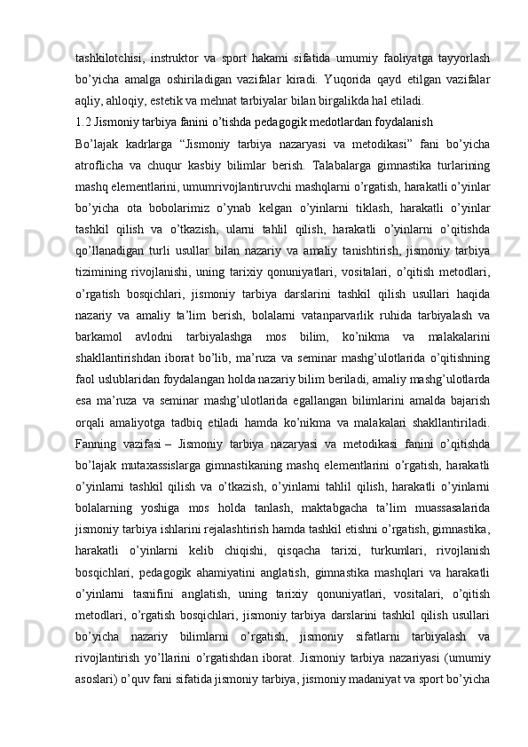 tashkilotchisi,   instruktor   va   sport   hakami   sifatida   umumiy   faoliyatga   tayyorlash
bo’yicha   amalga   oshiriladigan   vazifalar   kiradi.   Yuqorida   qayd   etilgan   vazifalar
aqliy, ahloqiy, estetik va mehnat tarbiyalar bilan birgalikda hal etiladi.
1.2 Jismoniy tarbiya fanini o’tishda pedagogik medotlardan foydalanish
Bo’lajak   kadrlarga   “Jismoniy   tarbiya   nazaryasi   va   metodikasi”   fani   bo’yicha
atroflicha   va   chuqur   kasbiy   bilimlar   berish.   Talabalarga   gimnastika   turlarining
mashq elementlarini, umumrivojlantiruvchi mashqlarni o’rgatish, harakatli o’yinlar
bo’yicha   ota   bobolarimiz   o’ynab   kelgan   o’yinlarni   tiklash,   harakatli   o’yinlar
tashkil   qilish   va   o’tkazish,   ularni   tahlil   qilish,   harakatli   o’yinlarni   o’qitishda
qo’llanadigan   turli   usullar   bilan   nazariy   va   amaliy   tanishtirish,   jismoniy   tarbiya
tizimining   rivojlanishi,   uning   tarixiy   qonuniyatlari,   vositalari,   o’qitish   metodlari,
o’rgatish   bosqichlari,   jismoniy   tarbiya   darslarini   tashkil   qilish   usullari   haqida
nazariy   va   amaliy   ta’lim   berish,   bolalarni   vatanparvarlik   ruhida   tarbiyalash   va
barkamol   avlodni   tarbiyalashga   mos   bilim,   ko’nikma   va   malakalarini
shakllantirishdan   iborat   bo’lib,   ma’ruza   va   seminar   mashg’ulotlarida   o’qitishning
faol uslublaridan foydalangan holda nazariy bilim beriladi, amaliy mashg’ulotlarda
esa   ma’ruza   va   seminar   mashg’ulotlarida   egallangan   bilimlarini   amalda   bajarish
orqali   amaliyotga   tadbiq   etiladi   hamda   ko’nikma   va   malakalari   shakllantiriladi.
Fanning   vazifasi   –   Jismoniy   tarbiya   nazaryasi   va   metodikasi   fanini   o’qitishda
bo’lajak   mutaxassislarga   gimnastikaning   mashq   elementlarini   o’rgatish,   harakatli
o’yinlarni   tashkil   qilish   va   o’tkazish,   o’yinlarni   tahlil   qilish,   harakatli   o’yinlarni
bolalarning   yoshiga   mos   holda   tanlash,   maktabgacha   ta’lim   muassasalarida
jismoniy tarbiya ishlarini rejalashtirish hamda tashkil etishni o’rgatish, gimnastika,
harakatli   o’yinlarni   kelib   chiqishi,   qisqacha   tarixi,   turkumlari,   rivojlanish
bosqichlari,   pedagogik   ahamiyatini   anglatish,   gimnastika   mashqlari   va   harakatli
o’yinlarni   tasnifini   anglatish,   uning   tarixiy   qonuniyatlari,   vositalari,   o’qitish
metodlari,   o’rgatish   bosqichlari,   jismoniy   tarbiya   darslarini   tashkil   qilish   usullari
bo’yicha   nazariy   bilimlarni   o’rgatish,   jismoniy   sifatlarni   tarbiyalash   va
rivojlantirish   yo’llarini   o’rgatishdan   iborat.   Jismoniy   tarbiya   nazariyasi   (umumiy
asoslari) o’quv fani sifatida jismoniy tarbiya, jismoniy madaniyat va sport bo’yicha 