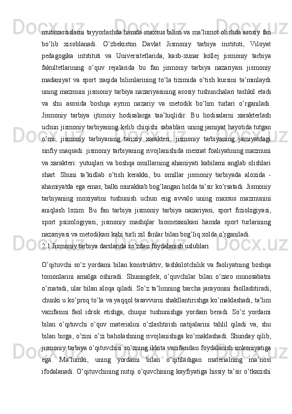 mutaxassislarni tayyorlashda hamda maxsus bilim va ma’lumot olishda asosiy fan
bo’lib   xisoblanadi.   O’zbekiston   Davlat   Jismoniy   tarbiya   instituti,   Viloyat
pedagogika   intstituti   va   Universitetlarida,   kasb-xunar   kollej   jismoniy   tarbiya
fakultetlarining   o’quv   rejalarida   bu   fan   jismoniy   tarbiya   nazariyasi   jismoniy
madaniyat   va   sport   xaqida   bilimlarining   to’la   tizimida   o’tish   kursini   ta’minlaydi
uning mazmuni  jismoniy tarbiya nazariyasining asosiy  tushunchalari  tashkil  etadi
va   shu   asosida   boshqa   ayrim   nazariy   va   metodik   bo’lim   turlari   o’rganiladi.
Jismoniy   tarbiya   ijtimoiy   hodisalarga   taa’luqlidir.   Bu   hodisalarni   xarakterlash
uchun jismoniy tarbiyaning kelib chiqishi sabablari uning jamiyat hayotida tutgan
o’rni:   jismoniy   tarbiyaning   tarixiy   xarakteri:   jismoniy   tarbiyaning   jamiyatdagi
sinfiy maqsadi: jismoniy tarbiyaning rivojlanishida mexnat foaliyatining mazmuni
va xarakteri: yutuqlari va boshqa omillarning ahamiyati  kabilarni  anglab olishlari
shart.   Shuni   ta’kidlab   o’tish   kerakki,   bu   omillar   jismoniy   tarbiyada   aloxida   -
ahamiyatda ega emas, balki murakkab bog’langan holda ta’sir ko’rsatadi. Jismoniy
tarbiyaning   moxiyatini   tushunish   uchun   eng   avvalo   uning   maxsus   mazmunini
aniqlash   lozim.   Bu   fan   tarbiya   jismoniy   tarbiya   nazariyasi,   sport   fiziologiyasi,
sport   psixologiyasi,   jismoniy   mashqlar   biomexanikasi   hamda   sport   turlarining
nazariyasi va metodikasi kabi turli xil fanlar bilan bog’liq xolda o’rganiladi.
2.1 Jismoniy tarbiya darslarida so’zdan foydalanish uslublari
O’qituvchi   so’z   yordami   bilan   konstruktiv,   tashkilotchilik   va   faoliyatning   boshqa
tomonlarini   amalga   oshiradi.   Shuningdek,   o’quvchilar   bilan   o’zaro   munosabatni
o’rnatadi, ular bilan aloqa qiladi. So’z ta’limning barcha jarayonini faollashtiradi,
chunki u ko’proq to’la va yaqqol tasavvurni shakllantirishga ko’maklashadi, ta’lim
vazifasini   faol   idrok   etishga,   chuqur   tushunishga   yordam   beradi.   So’z   yordami
bilan   o’qituvchi   o’quv   materialini   o’zlashtirish   natijalarini   tahlil   qiladi   va,   shu
bilan birga, o’zini o’zi baholashning rivojlanishiga ko’maklashadi. Shunday qilib,
jismoniy tarbiya o’qituvchisi so’zning ikkita vazifasidan foydalanish imkoniyatiga
ega.   Ma’lumki,   uning   yordami   bilan   o’qitiladigan   materialning   ma’nosi
ifodalanadi. O’qituvchining nutqi o’quvchining kayfiyatiga hissiy ta’sir o’tkazishi 