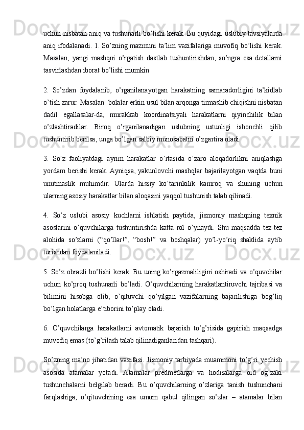 uchun nisbatan aniq va tushunarli bo’lishi kerak. Bu quyidagi uslubiy tavsiyalarda
aniq ifodalanadi. 1. So’zning mazmuni ta’lim vazifalariga muvofiq bo’lishi kerak.
Masalan,   yangi   mashqni   o’rgatish   dastlab   tushuntirishdan,   so’ngra   esa   detallarni
tasvirlashdan iborat bo’lishi mumkin.
2.   So’zdan   foydalanib,   o’rganilanayotgan   harakatning   samaradorligini   ta’kidlab
o’tish zarur. Masalan: bolalar erkin usul bilan arqonga tirmashib chiqishni nisbatan
dadil   egallasalar-da,   murakkab   koordinatsiyali   harakatlarni   qiyinchilik   bilan
o’zlashtiradilar.   Biroq   o’rganilanadigan   uslubning   ustunligi   ishonchli   qilib
tushuntirib berilsa, unga bo’lgan salbiy munosabatni o’zgartira oladi.
3.   So’z   faoliyatdagi   ayrim   harakatlar   o’rtasida   o’zaro   aloqadorlikni   aniqlashga
yordam  berishi  kerak. Ayniqsa,  yakunlovchi  mashqlar  bajarilayotgan vaqtda  buni
unutmaslik   muhimdir.   Ularda   hissiy   ko’tarinkilik   kamroq   va   shuning   uchun
ularning asosiy harakatlar bilan aloqasini yaqqol tushunish talab qilinadi.
4.   So’z   uslubi   asosiy   kuchlarni   ishlatish   paytida,   jismoniy   mashqning   texnik
asoslarini   o’quvchilarga   tushuntirishda   katta   rol   o’ynaydi.   Shu   maqsadda   tez-tez
alohida   so’zlarni   (“qo’llar!”,   “bosh!”   va   boshqalar)   yo’l-yo’riq   shaklida   aytib
turishdan foydalaniladi.
5. So’z obrazli bo’lishi kerak. Bu uning ko’rgazmaliligini oshiradi va o’quvchilar
uchun   ko’proq   tushunarli   bo’ladi.   O’quvchilarning   harakatlantiruvchi   tajribasi   va
bilimini   hisobga   olib,   o’qituvchi   qo’yilgan   vazifalarning   bajarilishiga   bog’liq
bo’lgan holatlarga e’tiborini to’play oladi.
6.   O’quvchilarga   harakatlarni   avtomatik   bajarish   to’g’risida   gapirish   maqsadga
muvofiq emas (to’g’rilash talab qilinadiganlaridan tashqari).
So’zning   ma’no   jihatidan  vazifasi.   Jismoniy   tarbiyada   muammoni   to’g’ri   yechish
asosida   atamalar   yotadi.   Atamalar   predmetlarga   va   hodisalarga   oid   og’zaki
tushunchalarni   belgilab   beradi.   Bu   o’quvchilarning   o’zlariga   tanish   tushunchani
farqlashiga,   o’qituvchining   esa   umum   qabul   qilingan   so’zlar   –   atamalar   bilan 