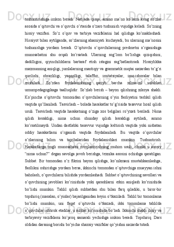 tushuntirishiga   imkon   beradi.   Natijada   qisqa,   ammo   ma’no   ko’lami   keng   so’zlar
asosida o’qituvchi va o’quvchi o’rtasida o’zaro tushunish vujudga keladi. So’zning
hissiy   vazifasi.   So’z   o’quv   va   tarbiya   vazifalarini   hal   qilishga   ko’maklashadi.
Hissiyot bilan aytilganda, so’zlarning ahamiyati kuchayadi, bu ularning ma’nosini
tushunishga   yordam   beradi.   O’qituvchi   o’quvchilarning   predmetni   o’rganishiga
munosabatini   shu   orqali   ko’rsatadi.   Ularning   sog’lom   bo’lishga   qiziqishini,
dadilligini,   qiyinchiliklarni   bartaraf   etish   istagini   rag’batlantiradi.   Hissiylikka
mazmunning aniqligi, jumlalarning mantiqiy va grammatik nuqtai nazardan to’g’ri
qurilishi,   obrazliligi,   yaqqolligi,   talaffuz,   imitatsiyalar,   imo-ishoralar   bilan
erishiladi.   So’zdan   foydalanishning   qariyb   barcha   xilma-xil   uslublari
umumpedagogikaga  taalluqlidir.  So’zlab  berish  –  bayon   qilishning   xikoya  shakli.
Ko’pincha   o’qituvchi   tomonidan   o’quvchilarning   o’yin   faoliyatini   tashkil   qilish
vaqtida qo’llaniladi. Tasvirlash – bolada harakatlar to’g’risida tasavvur hosil qilish
usuli.   Tasvirlash   vaqtida   harakatning   o’ziga   xos   belgilari   ro’yxati   beriladi.   Nima
qilish   kerakligi,   nima   uchun   shunday   qilish   kerakligi   aytiladi,   ammo
ko’rsatilmaydi.   Undan   dastlabki   tasavvur   vujudga   keltirish   vaqtida   yoki   nisbatan
oddiy   harakatlarni   o’rganish   vaqtida   foydalaniladi.   Bu   vaqtda   o’quvchilar
o’zlarining   bilim   va   tajribalaridan   foydalanishlari   mumkin.   Tushuntirish.
Harakatlarga   ongli   munosabatni   rivojlantirishning   muhim   usuli,   chunki   u   asosiy
“nima uchun?” degan savolga javob berishga, texnika asosini ochishga qaratilgan.
Suhbat.   Bir   tomondan   o’z   fikrini   bayon   qilishga,   ko’nikmani   mustahkamlashga,
faollikni oshirishga yordam bersa, ikkinchi tomondan o’qituvchiga muayyan ishni
baholash, o’quvchilarni bilishda yordamlashadi. Suhbat o’qituvchining savollari va
o’quvchining   javoblari   ko’rinishida   yoki   qarashlarni   erkin   aniqlash   ko’rinishida
bo’lishi   mumkin.   Tahlil   qilish   suhbatdan   shu   bilan   farq   qiladiki,   u   biror-bir
topshiriq (masalan, o’yinlar) bajarilganidan keyin o’tkaziladi. Tahlil bir tomonlama
bo’lishi   mumkin,   uni   faqat   o’qituvchi   o’tkazadi,   ikki   tomonlama   tahlilda
o’quvchilar ishtirok etadilar, u suhbat ko’rinishida bo’ladi. Ikkinchi shakli ilmiy va
tarbiyaviy   vazifalarni   ko’proq   samarali   yechishga   imkon   beradi.   Topshiriq.   Dars
oldidan darsning borishi bo’yicha shaxsiy vazifalar qo’yishni nazarda tutadi. 