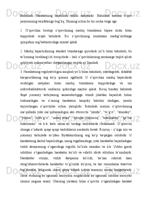 Baholash.   Harakatning   bajarilishi   tahlili   natijasidir.   Baholash   mezoni   o’quv
jarayonining vazifalariga bog’liq. Shuning uchun bu bir necha turga ega.
1.   O’quvchini   boshqa   o’quvchining   mashq   texnikasini   bajara   olishi   bilan
taqqoslash   orqali   baholash.   Bu   o’quvchining   muntazam   mashg’ulotlarga
qiziqishini rag’batlantirishga xizmat qiladi.
2.   Mashq   bajarilishining   standart   texnikasiga   qiyoslash   yo’li   bilan   baholash,   bu
ta’limning boshlang’ich bosqichida  – hali  o’quvchilarning namunaga taqlid qilish
qobiliyati imkoniyatlari chegaralangan vaqtda qo’llaniladi.
3. Harakatning regulyativligini aniqlash yo’li bilan baholash, odatdagidek, didaktik
barqarorlikning   eng   ko’p   qismini   egallaydi.   U   o’quvchini   mashq   bajarishida
erishilgan   natijalari   bilan   mashq   texnikasini   taqqoslashga   va   uni
individuallashtirish   usullarini   qidirishga   majbur   qiladi.   Biroq   bunday   baholash
faqat   jismoniy   tarbiyaning   samaradorligiga   texnik   jihatdan   bajarilish   holini
tushunadigan   va   o’zining   harakatini   tanqidiy   baholay   oladigan,   yaxshi
tayyorlangan   o’quvchilar   uchun   yaroqlidir.   Baholash   mezoni   o’qituvchining
ma’qullashi   yoki   ma’qullamasligini   aks   ettiruvchi   “yaxshi”,   “to’g’ri”,   “shunday”,
“yomon”, “noto’g’ri”, “unday emas”, “oyoqlar yuqoriroq”, “bukilmasin”, “qo’llar
bukilmasin”   va   h.k.   kabi   xilma-xil   turdagi   tanbehlarda   ifodalanadi.   O’qituvchi
shunga o’xshash qisqa-qisqa tanbehlarini asoslashi kerak. Buyruq – o’ziga xos va
jismoniy   tarbiyada   so’zdan   foydalanishning   eng   ko’p   tarqalgan   uslubidir.   U
harakatning darhol bajarilishiga, uning tugallanishiga, yoki harakatlar bajariladigan
tezlik   darajasining   o’zgarishiga   tegishli   bo’lishi   mumkin   va   h.k.   Ushbu   guruh
uslublari   o’rganiladigan   harakatni   ko’rib   va   eshitib   idrok   etilishini   ta’minlaydi.
Harakatlar   ritmini,   tezlik   darajasini   ko’rish,   ba’zan   eshitish   ham
shug’ullanuvchilarda   harakatlar   to’g’risida   ko’proq   va   har   tomonlama   tasavvur
tug’diradiki,   kelgusida   ularni   qayta   tiklash   uchun   taxminiy   asosni   kengaytiradi.
Idrok etishning ko’rgazmali tamoyilini singdirishda ko’rgazmali uslublar asosiydir
(ammo   yagona   emas).   Ularning   yordami   bilan   o’quvchi   o’rganiladigan   harakat 