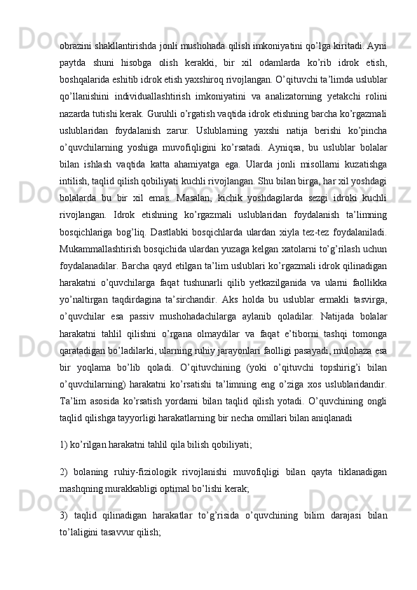 obrazini shakllantirishda jonli mushohada qilish imkoniyatini qo’lga kiritadi. Ayni
paytda   shuni   hisobga   olish   kerakki,   bir   xil   odamlarda   ko’rib   idrok   etish,
boshqalarida eshitib idrok etish yaxshiroq rivojlangan. O’qituvchi ta’limda uslublar
qo’llanishini   individuallashtirish   imkoniyatini   va   analizatorning   yetakchi   rolini
nazarda tutishi kerak. Guruhli o’rgatish vaqtida idrok etishning barcha ko’rgazmali
uslublaridan   foydalanish   zarur.   Uslublarning   yaxshi   natija   berishi   ko’pincha
o’quvchilarning   yoshiga   muvofiqligini   ko’rsatadi.   Ayniqsa,   bu   uslublar   bolalar
bilan   ishlash   vaqtida   katta   ahamiyatga   ega.   Ularda   jonli   misollarni   kuzatishga
intilish, taqlid qilish qobiliyati kuchli rivojlangan. Shu bilan birga, har xil yoshdagi
bolalarda   bu   bir   xil   emas.   Masalan,   kichik   yoshdagilarda   sezgi   idroki   kuchli
rivojlangan.   Idrok   etishning   ko’rgazmali   uslublaridan   foydalanish   ta’limning
bosqichlariga   bog’liq.   Dastlabki   bosqichlarda   ulardan   xiyla   tez-tez   foydalaniladi.
Mukammallashtirish bosqichida ulardan yuzaga kelgan xatolarni to’g’rilash uchun
foydalanadilar. Barcha qayd etilgan ta’lim uslublari ko’rgazmali idrok qilinadigan
harakatni   o’quvchilarga   faqat   tushunarli   qilib   yetkazilganida   va   ularni   faollikka
yo’naltirgan   taqdirdagina   ta’sirchandir.   Aks   holda   bu   uslublar   ermakli   tasvirga,
o’quvchilar   esa   passiv   mushohadachilarga   aylanib   qoladilar.   Natijada   bolalar
harakatni   tahlil   qilishni   o’rgana   olmaydilar   va   faqat   e’tiborni   tashqi   tomonga
qaratadigan bo’ladilarki, ularning ruhiy jarayonlari faolligi pasayadi, mulohaza esa
bir   yoqlama   bo’lib   qoladi.   O’qituvchining   (yoki   o’qituvchi   topshirig’i   bilan
o’quvchilarning)   harakatni   ko’rsatishi   ta’limning   eng   o’ziga   xos   uslublaridandir.
Ta’lim   asosida   ko’rsatish   yordami   bilan   taqlid   qilish   yotadi.   O’quvchining   ongli
taqlid qilishga tayyorligi harakatlarning bir necha omillari bilan aniqlanadi
1) ko’rilgan harakatni tahlil qila bilish qobiliyati;
2)   bolaning   ruhiy-fiziologik   rivojlanishi   muvofiqligi   bilan   qayta   tiklanadigan
mashqning murakkabligi optimal bo’lishi kerak;
3)   taqlid   qilinadigan   harakatlar   to’g’risida   o’quvchining   bilim   darajasi   bilan
to’laligini tasavvur qilish; 