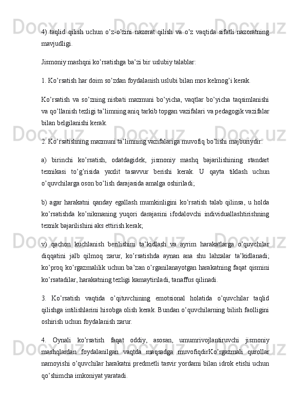 4)   taqlid   qilish   uchun   o’z-o’zini   nazorat   qilish   va   o’z   vaqtida   sifatli   nazoratning
mavjudligi.
Jismoniy mashqni ko’rsatishga ba’zi bir uslubiy talablar:
1. Ko’rsatish har doim so’zdan foydalanish uslubi bilan mos kelmog’i kerak.
Ko’rsatish   va   so’zning   nisbati   mazmuni   bo’yicha,   vaqtlar   bo’yicha   taqsimlanishi
va qo’llanish tezligi ta’limning aniq tarkib topgan vazifalari va pedagogik vazifalar
bilan belgilanishi kerak.
2. Ko’rsatishning mazmuni ta’limning vazifalariga muvofiq bo’lishi majburiydir:
a)   birinchi   ko’rsatish,   odatdagidek,   jismoniy   mashq   bajarilishining   standart
texnikasi   to’g’risida   yaxlit   tasavvur   berishi   kerak.   U   qayta   tiklash   uchun
o’quvchilarga oson bo’lish darajasida amalga oshiriladi;
b)   agar   harakatni   qanday   egallash   mumkinligini   ko’rsatish   talab   qilinsa,   u   holda
ko’rsatishda   ko’nikmaning   yuqori   darajasini   ifodalovchi   individuallashtirishning
texnik bajarilishini aks ettirish kerak;
v)   qachon   kuchlanish   berilishini   ta’kidlash   va   ayrim   harakatlarga   o’quvchilar
diqqatini   jalb   qilmoq   zarur,   ko’rsatishda   aynan   ana   shu   lahzalar   ta’kidlanadi;
ko’proq ko’rgazmalilik uchun ba’zan o’rganilanayotgan harakatning faqat qismini
ko’rsatadilar, harakatning tezligi kamaytiriladi, tanaffus qilinadi.
3.   Ko’rsatish   vaqtida   o’qituvchining   emotsional   holatida   o’quvchilar   taqlid
qilishga intilishlarini hisobga olish kerak. Bundan o’quvchilarning bilish faolligini
oshirish uchun foydalanish zarur.
4.   Oynali   ko’rsatish   faqat   oddiy,   asosan,   umumrivojlantiruvchi   jismoniy
mashqlardan   foydalanilgan   vaqtda   maqsadga   muvofiqdirKo’rgazmali   qurollar
namoyishi o’quvchilar harakatni predmetli tasvir yordami bilan idrok etishi uchun
qo’shimcha imkoniyat yaratadi. 