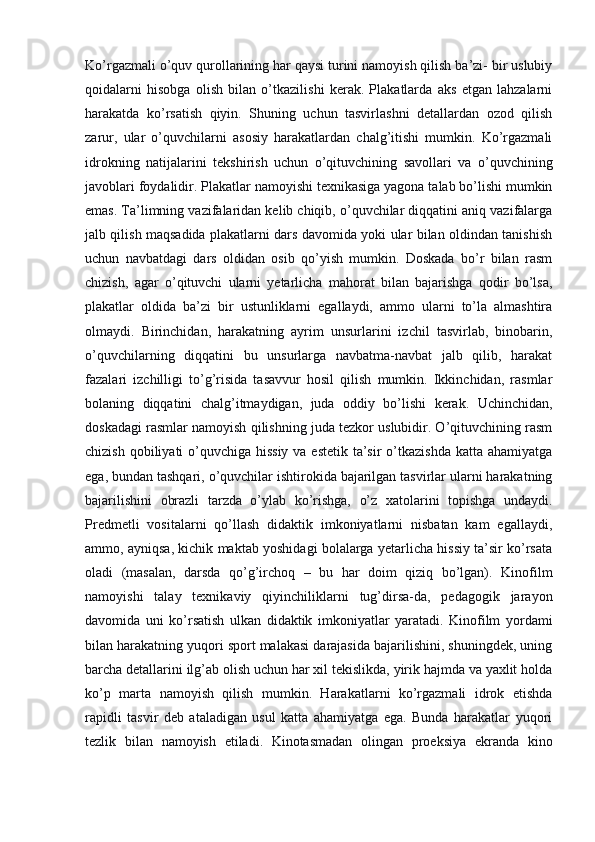 Ko’rgazmali o’quv qurollarining har qaysi turini namoyish qilish ba’zi- bir uslubiy
qoidalarni   hisobga   olish   bilan   o’tkazilishi   kerak.   Plakatlarda   aks   etgan   lahzalarni
harakatda   ko’rsatish   qiyin.   Shuning   uchun   tasvirlashni   detallardan   ozod   qilish
zarur,   ular   o’quvchilarni   asosiy   harakatlardan   chalg’itishi   mumkin.   Ko’rgazmali
idrokning   natijalarini   tekshirish   uchun   o’qituvchining   savollari   va   o’quvchining
javoblari foydalidir. Plakatlar namoyishi texnikasiga yagona talab bo’lishi mumkin
emas. Ta’limning vazifalaridan kelib chiqib, o’quvchilar diqqatini aniq vazifalarga
jalb qilish maqsadida plakatlarni dars davomida yoki ular bilan oldindan tanishish
uchun   navbatdagi   dars   oldidan   osib   qo’yish   mumkin.   Doskada   bo’r   bilan   rasm
chizish,   agar   o’qituvchi   ularni   yetarlicha   mahorat   bilan   bajarishga   qodir   bo’lsa,
plakatlar   oldida   ba’zi   bir   ustunliklarni   egallaydi,   ammo   ularni   to’la   almashtira
olmaydi.   Birinchidan,   harakatning   ayrim   unsurlarini   izchil   tasvirlab,   binobarin,
o’quvchilarning   diqqatini   bu   unsurlarga   navbatma-navbat   jalb   qilib,   harakat
fazalari   izchilligi   to’g’risida   tasavvur   hosil   qilish   mumkin.   Ikkinchidan,   rasmlar
bolaning   diqqatini   chalg’itmaydigan,   juda   oddiy   bo’lishi   kerak.   Uchinchidan,
doskadagi rasmlar namoyish qilishning juda tezkor uslubidir. O’qituvchining rasm
chizish qobiliyati o’quvchiga hissiy  va estetik ta’sir  o’tkazishda  katta ahamiyatga
ega, bundan tashqari, o’quvchilar ishtirokida bajarilgan tasvirlar ularni harakatning
bajarilishini   obrazli   tarzda   o’ylab   ko’rishga,   o’z   xatolarini   topishga   undaydi.
Predmetli   vositalarni   qo’llash   didaktik   imkoniyatlarni   nisbatan   kam   egallaydi,
ammo, ayniqsa, kichik maktab yoshidagi bolalarga yetarlicha hissiy ta’sir ko’rsata
oladi   (masalan,   darsda   qo’g’irchoq   –   bu   har   doim   qiziq   bo’lgan).   Kinofilm
namoyishi   talay   texnikaviy   qiyinchiliklarni   tug’dirsa-da,   pedagogik   jarayon
davomida   uni   ko’rsatish   ulkan   didaktik   imkoniyatlar   yaratadi.   Kinofilm   yordami
bilan harakatning yuqori sport malakasi darajasida bajarilishini, shuningdek, uning
barcha detallarini ilg’ab olish uchun har xil tekislikda, yirik hajmda va yaxlit holda
ko’p   marta   namoyish   qilish   mumkin.   Harakatlarni   ko’rgazmali   idrok   etishda
rapidli   tasvir   deb   ataladigan   usul   katta   ahamiyatga   ega.   Bunda   harakatlar   yuqori
tezlik   bilan   namoyish   etiladi.   Kinotasmadan   olingan   proeksiya   ekranda   kino 