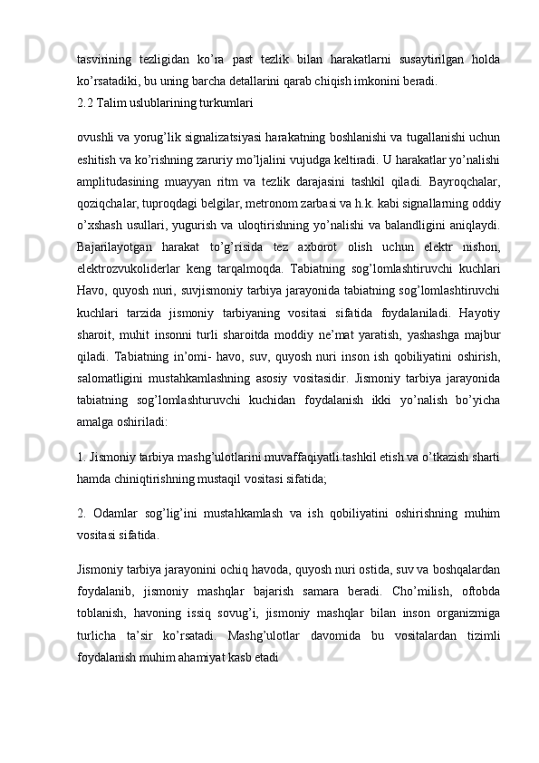 tasvirining   tezligidan   ko’ra   past   tezlik   bilan   harakatlarni   susaytirilgan   holda
ko’rsatadiki, bu uning barcha detallarini qarab chiqish imkonini beradi.
2.2 Talim uslublarining turkumlari
ovushli va yorug’lik signalizatsiyasi harakatning boshlanishi va tugallanishi uchun
eshitish va ko’rishning zaruriy mo’ljalini vujudga keltiradi. U harakatlar yo’nalishi
amplitudasining   muayyan   ritm   va   tezlik   darajasini   tashkil   qiladi.   Bayroqchalar,
qoziqchalar, tuproqdagi belgilar, metronom zarbasi va h.k. kabi signallarning oddiy
o’xshash   usullari,  yugurish   va  uloqtirishning  yo’nalishi  va   balandligini  aniqlaydi.
Bajarilayotgan   harakat   to’g’risida   tez   axborot   olish   uchun   elektr   nishon,
elektrozvukoliderlar   keng   tarqalmoqda.   Tabiatning   sog’lomlashtiruvchi   kuchlari
Havo, quyosh nuri, suvjismoniy tarbiya jarayonida tabiatning sog’lomlashtiruvchi
kuchlari   tarzida   jismoniy   tarbiyaning   vositasi   sifatida   foydalaniladi.   Hayotiy
sharoit,   muhit   insonni   turli   sharoitda   moddiy   ne’mat   yaratish,   yashashga   majbur
qiladi.   Tabiatning   in’omi-   havo,   suv,   quyosh   nuri   inson   ish   qobiliyatini   oshirish,
salomatligini   mustahkamlashning   asosiy   vositasidir.   Jismoniy   tarbiya   jarayonida
tabiatning   sog’lomlashturuvchi   kuchidan   foydalanish   ikki   yo’nalish   bo’yicha
amalga oshiriladi:
1. Jismoniy tarbiya mashg’ulotlarini muvaffaqiyatli tashkil etish va o’tkazish sharti
hamda chiniqtirishning mustaqil vositasi sifatida;
2.   Odamlar   sog’lig’ini   mustahkamlash   va   ish   qobiliyatini   oshirishning   muhim
vositasi sifatida.
Jismoniy tarbiya jarayonini ochiq havoda, quyosh nuri ostida, suv va boshqalardan
foydalanib,   jismoniy   mashqlar   bajarish   samara   beradi.   Cho’milish,   oftobda
toblanish,   havoning   issiq   sovug’i,   jismoniy   mashqlar   bilan   inson   organizmiga
turlicha   ta’sir   ko’rsatadi.   Mashg’ulotlar   davomida   bu   vositalardan   tizimli
foydalanish muhim ahamiyat kasb etadi 