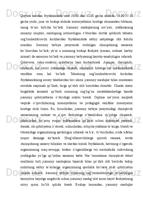 Quyosh   nuridan   foydalanishda   soat   10.00   dan   12.00   gacha   alohida,   16.00-17.30
gacha yoshi, jinsi va boshqa alohida xususiyatlarini hisobga olinmasdan toblansa,
uning   ta’siri   turlicha   bo’ladi.   Jismoniy   mashqlarning   me’yori,   yuklamaning
umumiy   miqdori,   mashqning   intensivligini   e’tibordan   chetda   qoldirish   tabiatni
sog’lomlashtiruvchi   kuchlaridan   foydalanishda   salbiy   natijalarga   olib   kelishi
mumkin.   Jismoniy   tarbiya   jarayonida   erishilgan   chiniqishning   samarasi
ko’chuvchan   bo’ladi,   ya’ni   u   insonning   boshqa   faoliyati   (asosan,   mehnat,   harbiy
xizmat) da namoyon bo’ladi va jismoniy tarbiyaning hayotiy-amaliyligini oshiradi.
Qolaversa,   ruhiy-irodaviy   xislatlarini   ham   kuchaytiradi.   Ayniqsa,   chayqalish,
tebranish,   me’yorsiz   yuklamaga   chidash,   vaznsizlik   holatiga   tez   moslashishdek
vazifalar   oson   hal   bo’ladi.   Tabiatning   sog’lomlashtiruvchi   kuchidan
foydalanishning asosiy talablaridan biri ularni jismoniy mashqlar bilan muntazam
ravishda   majmuali   qo’llash,   birga   qo’shib   olib   borishdan   iboratdir.   Chunki   ularni
birgalikda   samarali   qo’llash   insonning   sog’lig’ini   mustahkamlashga   hamda
jismoniy   qobiliyatlarini   o’stirishga   imkon   beradi.   Oqilona   me’yorni   aniqlash
vaqtida   o’quvchilarning   xususiyatlarini   va   pedagogik   vazifalar   xususiyatini
hisobga   olish   lozim.   Bu,   birinchidan,   jismoniy   tarbiya   jarayonidagi   chiniqtirish
samarasining   mehnat   va   o’quv   faoliyatiga   o’tkazilishini   ro’yobga   chiqaradi;
ikkinchidan,   ko’proq   yuqori   yuklamalarni   qo’llash   uchun   imkoniyat   yaratadi,
demak, ish qobiliyatini o’stiradi; uchinchidan, ortiqcha yuklama ta’siriga, titrash va
tebranishga organizmning qarshiligini oshiradi va h.k.; to’rtinchidan, iroda sifatini
yuqori   darajaga   ko’taradi.   Shug’ullanuvchilarga   quyosh   vannasi,   suvda
chiniqishning nazariy bilimlari va ulardan tizimli foydalanish, havoning o’zgarishi
organizmning   issiq-sovuqqa,   keskin   o’zgarishlarga   tez   moslashishi   individning
yoshligidan   yo’lga   qo’yishni   samarasi   katta.   Har   tomonlama   chiniqtirish   tabiat
omillarini   turli   jismoniy   mashqlarni   bajarish   bilan   qo’shib   olib   borilishi   tashqi
muhitning   salbiy   ta’sirlariga   organizmning   qarshilik   ko’rsata   olish   qobiliyatini
yanada   oshiradi.   Jismoniy   tarbiya   tizimining   sog’lomlashtirishga   yo’naltirilgan
tamoyilini hayotga singdirish uchun jismoniy mashg’ulot inson hayot faoliyatining
uzviy   qismi   bo’lib   qolishi   kerak.   Boshqa   tomondan,   jismoniy   mashqlar 