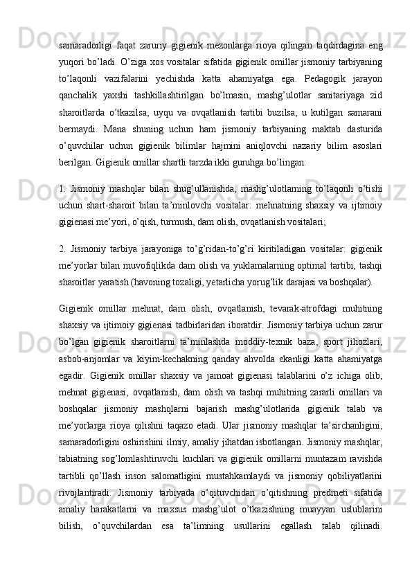 samaradorligi   faqat   zaruriy   gigienik   mezonlarga   rioya   qilingan   taqdirdagina   eng
yuqori bo’ladi. O’ziga xos vositalar sifatida gigienik omillar jismoniy tarbiyaning
to’laqonli   vazifalarini   yechishda   katta   ahamiyatga   ega.   Pedagogik   jarayon
qanchalik   yaxshi   tashkillashtirilgan   bo’lmasin,   mashg’ulotlar   sanitariyaga   zid
sharoitlarda   o’tkazilsa,   uyqu   va   ovqatlanish   tartibi   buzilsa,   u   kutilgan   samarani
bermaydi.   Mana   shuning   uchun   ham   jismoniy   tarbiyaning   maktab   dasturida
o’quvchilar   uchun   gigienik   bilimlar   hajmini   aniqlovchi   nazariy   bilim   asoslari
berilgan. Gigienik omillar shartli tarzda ikki guruhga bo’lingan:
1.   Jismoniy   mashqlar   bilan   shug’ullanishda,   mashg’ulotlarning   to’laqonli   o’tishi
uchun   shart-sharoit   bilan   ta’minlovchi   vositalar:   mehnatning   shaxsiy   va   ijtimoiy
gigienasi me’yori, o’qish, turmush, dam olish, ovqatlanish vositalari;
2.   Jismoniy   tarbiya   jarayoniga   to’g’ridan-to’g’ri   kiritiladigan   vositalar:   gigienik
me’yorlar bilan muvofiqlikda dam  olish va yuklamalarning optimal  tartibi, tashqi
sharoitlar yaratish (havoning tozaligi, yetarlicha yorug’lik darajasi va boshqalar).
Gigienik   omillar   mehnat,   dam   olish,   ovqatlanish,   tevarak-atrofdagi   muhitning
shaxsiy va ijtimoiy gigienasi tadbirlaridan iboratdir. Jismoniy tarbiya uchun zarur
bo’lgan   gigienik   sharoitlarni   ta’minlashda   moddiy-texnik   baza,   sport   jihozlari,
asbob-anjomlar   va   kiyim-kechakning   qanday   ahvolda   ekanligi   katta   ahamiyatga
egadir.   Gigienik   omillar   shaxsiy   va   jamoat   gigienasi   talablarini   o’z   ichiga   olib,
mehnat   gigienasi,   ovqatlanish,   dam   olish   va   tashqi   muhitning   zararli   omillari   va
boshqalar   jismoniy   mashqlarni   bajarish   mashg’ulotlarida   gigienik   talab   va
me’yorlarga   rioya   qilishni   taqazo   etadi.   Ular   jismoniy   mashqlar   ta’sirchanligini,
samaradorligini oshirishini ilmiy, amaliy jihatdan isbotlangan. Jismoniy mashqlar,
tabiatning   sog’lomlashtiruvchi   kuchlari   va   gigienik   omillarni   muntazam   ravishda
tartibli   qo’llash   inson   salomatligini   mustahkamlaydi   va   jismoniy   qobiliyatlarini
rivojlantiradi.   Jismoniy   tarbiyada   o’qituvchidan   o’qitishning   predmeti   sifatida
amaliy   harakatlarni   va   maxsus   mashg’ulot   o’tkazishning   muayyan   uslublarini
bilish,   o’quvchilardan   esa   ta’limning   usullarini   egallash   talab   qilinadi. 