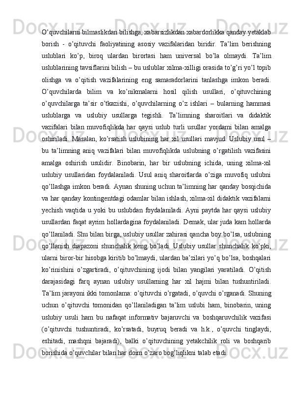 O’quvchilarni bilmaslikdan bilishga, xabarsizlikdan xabardorlikka qanday yetaklab
borish   -   o’qituvchi   faoliyatining   asosiy   vazifalaridan   biridir.   Ta’lim   berishning
uslublari   ko’p,   biroq   ulardan   birortasi   ham   universal   bo’la   olmaydi.   Ta’lim
uslublarining tavsiflarini bilish – bu uslublar xilma-xilligi orasida to’g’ri yo’l topib
olishga   va   o’qitish   vazifalarining   eng   samaradorlarini   tanlashga   imkon   beradi.
O’quvchilarda   bilim   va   ko’nikmalarni   hosil   qilish   usullari,   o’qituvchining
o’quvchilarga   ta’sir   o’tkazishi,   o’quvchilarning   o’z   ishlari   –   bularning   hammasi
uslublarga   va   uslubiy   usullarga   tegishli.   Ta’limning   sharoitlari   va   didaktik
vazifalari   bilan   muvofiqlikda   har   qaysi   uslub   turli   usullar   yordami   bilan   amalga
oshiriladi.   Masalan,   ko’rsatish   uslubining   har   xil   usullari   mavjud.   Uslubiy   usul   –
bu   ta’limning   aniq   vazifalari   bilan   muvofiqlikda   uslubning   o’rgatilish   vazifasini
amalga   oshirish   usulidir.   Binobarin,   har   bir   uslubning   ichida,   uning   xilma-xil
uslubiy   usullaridan   foydalaniladi.   Usul   aniq   sharoitlarda   o’ziga   muvofiq   uslubni
qo’llashga imkon beradi. Aynan shuning uchun ta’limning har qanday bosqichida
va har qanday kontingentdagi odamlar bilan ishlash, xilma-xil didaktik vazifalarni
yechish   vaqtida   u  yoki   bu  uslubdan   foydalaniladi.  Ayni   paytda   har   qaysi   uslubiy
usullardan faqat ayrim hollardagina foydalaniladi. Demak, ular juda kam hollarda
qo’llaniladi. Shu bilan birga, uslubiy usullar zahirasi qancha boy bo’lsa, uslubning
qo’llanish   diapazoni   shunchalik   keng   bo’ladi.   Uslubiy   usullar   shunchalik   ko’pki,
ularni biror-bir hisobga kiritib bo’lmaydi, ulardan ba’zilari yo’q bo’lsa, boshqalari
ko’rinishini   o’zgartiradi,   o’qituvchining   ijodi   bilan   yangilari   yaratiladi.   O’qitish
darajasidagi   farq   aynan   uslubiy   usullarning   har   xil   hajmi   bilan   tushuntiriladi.
Ta’lim jarayoni ikki tomonlama: o’qituvchi o’rgatadi, o’quvchi o’rganadi. Shuning
uchun   o’qituvchi   tomonidan   qo’llaniladigan   ta’lim   uslubi   ham,   binobarin,   uning
uslubiy   usuli   ham   bu   nafaqat   informativ   bajaruvchi   va   boshqaruvchilik   vazifasi
(o’qituvchi   tushuntiradi,   ko’rsatadi,   buyruq   beradi   va   h.k.,   o’quvchi   tinglaydi,
eshitadi,   mashqni   bajaradi),   balki   o’qituvchining   yetakchilik   roli   va   boshqarib
borishida o’quvchilar bilan har doim o’zaro bog’liqlikni talab etadi. 