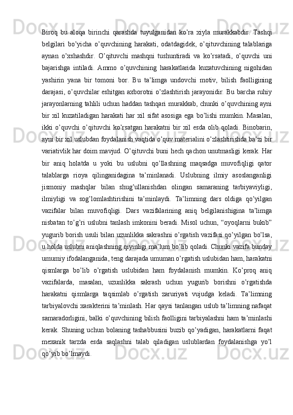 Biroq   bu   aloqa   birinchi   qarashda   tuyulganidan   ko’ra   xiyla   murakkabdir.   Tashqi
belgilari   bo’yicha   o’quvchining   harakati,   odatdagidek,   o’qituvchining   talablariga
aynan   o’xshashdir.   O’qituvchi   mashqni   tushuntiradi   va   ko’rsatadi,   o’quvchi   uni
bajarishga   intiladi.   Ammo   o’quvchining   harakatlarida   kuzatuvchining   nigohidan
yashirin   yana   bir   tomoni   bor.   Bu   ta’limga   undovchi   motiv,   bilish   faolligining
darajasi, o’quvchilar eshitgan axborotni o’zlashtirish jarayonidir. Bu barcha ruhiy
jarayonlarning tahlili uchun haddan tashqari  murakkab, chunki o’quvchining ayni
bir   xil   kuzatiladigan   harakati   har   xil   sifat   asosiga   ega   bo’lishi   mumkin.   Masalan,
ikki   o’quvchi   o’qituvchi   ko’rsatgan   harakatni   bir   xil   esda   olib   qoladi.   Binobarin,
ayni bir xil uslubdan foydalanish vaqtida o’quv materialini o’zlashtirishda ba’zi bir
variativlik har doim mavjud. O’qituvchi buni hech qachon unutmasligi kerak. Har
bir   aniq   holatda   u   yoki   bu   uslubni   qo’llashning   maqsadga   muvofiqligi   qator
talablarga   rioya   qilinganidagina   ta’minlanadi.   Uslubning   ilmiy   asoslanganligi
jismoniy   mashqlar   bilan   shug’ullanishdan   olingan   samaraning   tarbiyaviyligi,
ilmiyligi   va   sog’lomlashtirishini   ta’minlaydi.   Ta’limning   dars   oldiga   qo’yilgan
vazifalar   bilan   muvofiqligi.   Dars   vazifalarining   aniq   belgilanishigina   ta’limga
nisbatan   to’g’ri   uslubni   tanlash   imkonini   beradi.   Misol   uchun,   “oyoqlarni   bukib”
yugurib borish usuli bilan uzunlikka sakrashni o’rgatish vazifasi qo’yilgan bo’lsa,
u holda uslubni aniqlashning qiyinligi ma’lum bo’lib qoladi. Chunki vazifa bunday
umumiy ifodalanganida, teng darajada umuman o’rgatish uslubidan ham, harakatni
qismlarga   bo’lib   o’rgatish   uslubidan   ham   foydalanish   mumkin.   Ko’proq   aniq
vazifalarda,   masalan,   uzunlikka   sakrash   uchun   yugurib   borishni   o’rgatishda
harakatni   qismlarga   taqsimlab   o’rgatish   zaruriyati   vujudga   keladi.   Ta’limning
tarbiyalovchi xarakterini ta’minlash. Har qaysi tanlangan uslub ta’limning nafaqat
samaradorligini, balki o’quvchining bilish faolligini tarbiyalashni ham ta’minlashi
kerak.   Shuning   uchun   bolaning   tashabbusini   buzib   qo’yadigan,   harakatlarni   faqat
mexanik   tarzda   esda   saqlashni   talab   qiladigan   uslublardan   foydalanishga   yo’l
qo’yib bo’lmaydi. 