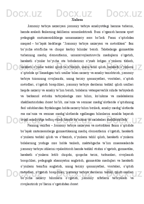Xulosa
Jismoniy   tarbiya   nazariyasi   jismoniy   tarbiya   amaliyotdagi   hamma   turlarini,
hamda aralash fanlarning dalillarini umumlashtiradi. Buni o’rganish hamma sport
pedagogik   mutuxassisliklarga   umumnazariy   asos   bo’ladi.   Fanni   o’qitishdan
maqsad   –   bo’lajak   kadrlarga   “Jismoniy   tarbiya   nazaryasi   va   metodikasi”   fani
bo’yicha   atroflicha   va   chuqur   kasbiy   bilimlar   berish.   Talabalarga   gimnastika
turlarining   mashq   elementlarini,   umumrivojlantiruvchi   mashqlarni   o’rgatish,
harakatli   o’yinlar   bo’yicha   ota   bobolarimiz   o’ynab   kelgan   o’yinlarni   tiklash,
harakatli o’yinlar tashkil qilish va o’tkazish, ularni tahlil qilish, harakatli o’yinlarni
o’qitishda qo’llanadigan turli usullar bilan nazariy va amaliy tanishtirish, jismoniy
tarbiya   tizimining   rivojlanishi,   uning   tarixiy   qonuniyatlari,   vositalari,   o’qitish
metodlari,   o’rgatish   bosqichlari,   jismoniy   tarbiya   darslarini   tashkil   qilish   usullari
haqida nazariy va amaliy ta’lim berish, bolalarni vatanparvarlik ruhida tarbiyalash
va   barkamol   avlodni   tarbiyalashga   mos   bilim,   ko’nikma   va   malakalarini
shakllantirishdan   iborat   bo’lib,   ma’ruza   va   seminar   mashg’ulotlarida   o’qitishning
faol uslublaridan foydalangan holda nazariy bilim beriladi, amaliy mashg’ulotlarda
esa   ma’ruza   va   seminar   mashg’ulotlarida   egallangan   bilimlarini   amalda   bajarish
orqali amaliyotga tadbiq etiladi hamda ko’nikma va malakalari shakllantiriladi.
Fanning vazifasi   – Jismoniy tarbiya nazaryasi va metodikasi fanini o’qitishda
bo’lajak   mutaxassislarga   gimnastikaning   mashq   elementlarini   o’rgatish,   harakatli
o’yinlarni   tashkil   qilish   va   o’tkazish,   o’yinlarni   tahlil   qilish,   harakatli   o’yinlarni
bolalarning   yoshiga   mos   holda   tanlash,   maktabgacha   ta’lim   muassasalarida
jismoniy tarbiya ishlarini rejalashtirish hamda tashkil etishni o’rgatish, gimnastika,
harakatli   o’yinlarni   kelib   chiqishi,   qisqacha   tarixi,   turkumlari,   rivojlanish
bosqichlari,   pedagogik   ahamiyatini   anglatish,   gimnastika   mashqlari   va   harakatli
o’yinlarni   tasnifini   anglatish,   uning   tarixiy   qonuniyatlari,   vositalari,   o’qitish
metodlari,   o’rgatish   bosqichlari,   jismoniy   tarbiya   darslarini   tashkil   qilish   usullari
bo’yicha   nazariy   bilimlarni   o’rgatish,   jismoniy   sifatlarni   tarbiyalash   va
rivojlantirish yo’llarini o’rgatishdan iborat.