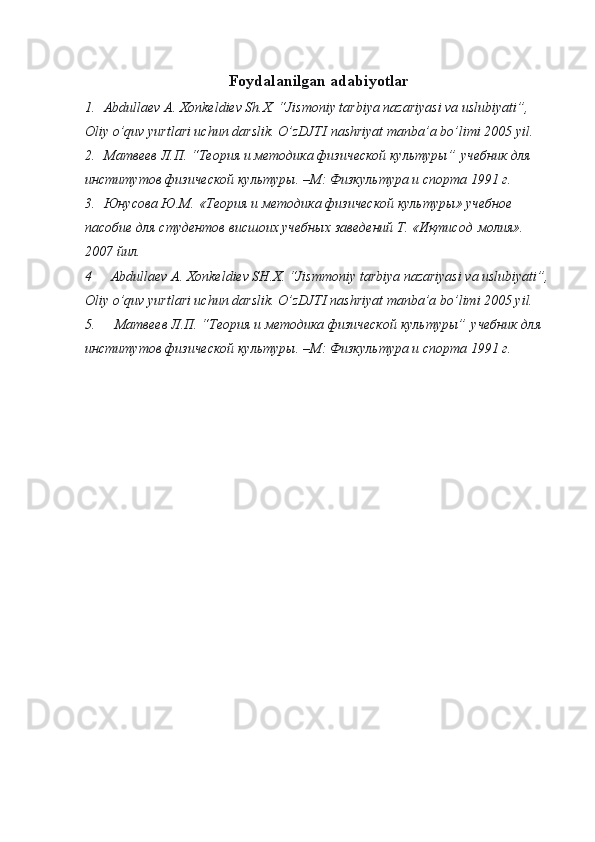 Foydalanilgan adabiyotlar
1.    Abdullaev A. Xonkeldiev Sh.X. “Jismoniy tarbiya nazariyasi va uslubiyati”, 
Oliy o’quv yurtlari uchun darslik. O ’ zDJTI   nashriyat   manba ’ a   bo ’ limi  2005  yil .
2.    Матвеев Л.П. “Теория и методика физической культуры”   учебник для 
институтов физической культуры. –М: Физкультура и спорта 1991 г.
3.    Юнусова Ю.М.   «Теория и методика физической культуры» учебное 
пасобие для студентов висшоих учебных заведений Т. «Иқтисод   молия». 
2007 йил.
4       Abdullaev A. Xonkeldiev SH.X. “Jismmoniy tarbiya nazariyasi va uslubiyati”,
Oliy o’quv yurtlari uchun darslik. O’zDJTI nashriyat manba’a bo’limi 2005 yil.
5.       Матвеев Л.П. “Теория и методика физической культуры”   учебник для 
институтов физической культуры. –М: Физкультура и спорта 1991 г. 