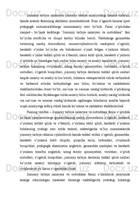 Jismoniy   tarbiya   nazariyasi   jismoniy   tarbiya   amaliyotdagi   hamma   turlarini,
hamda aralash fanlarning dalillarini umumlashtiradi. Buni o’rganish hamma sport
pedagogik   mutuxassisliklarga   umumnazariy   asos   bo’ladi.   Fanni   o’qitishdan
maqsad   –   bo’lajak   kadrlarga   “Jismoniy   tarbiya   nazaryasi   va   metodikasi”   fani
bo’yicha   atroflicha   va   chuqur   kasbiy   bilimlar   berish.   Talabalarga   gimnastika
turlarining   mashq   elementlarini,   umumrivojlantiruvchi   mashqlarni   o’rgatish,
harakatli   o’yinlar   bo’yicha   ota   bobolarimiz   o’ynab   kelgan   o’yinlarni   tiklash,
harakatli o’yinlar tashkil qilish va o’tkazish, ularni tahlil qilish, harakatli o’yinlarni
o’qitishda qo’llanadigan turli usullar bilan nazariy va amaliy tanishtirish, jismoniy
tarbiya   tizimining   rivojlanishi,   uning   tarixiy   qonuniyatlari,   vositalari,   o’qitish
metodlari,   o’rgatish   bosqichlari,   jismoniy   tarbiya   darslarini   tashkil   qilish   usullari
haqida nazariy va amaliy ta’lim berish, bolalarni vatanparvarlik ruhida tarbiyalash
va   barkamol   avlodni   tarbiyalashga   mos   bilim,   ko’nikma   va   malakalarini
shakllantirishdan   iborat   bo’lib,   ma’ruza   va   seminar   mashg’ulotlarida   o’qitishning
faol uslublaridan foydalangan holda nazariy bilim beriladi, amaliy mashg’ulotlarda
esa   ma’ruza   va   seminar   mashg’ulotlarida   egallangan   bilimlarini   amalda   bajarish
orqali amaliyotga tadbiq etiladi hamda ko’nikma va malakalari shakllantiriladi.
Fanning vazifasi   – Jismoniy tarbiya nazaryasi va metodikasi fanini o’qitishda
bo’lajak   mutaxassislarga   gimnastikaning   mashq   elementlarini   o’rgatish,   harakatli
o’yinlarni   tashkil   qilish   va   o’tkazish,   o’yinlarni   tahlil   qilish,   harakatli   o’yinlarni
bolalarning   yoshiga   mos   holda   tanlash,   maktabgacha   ta’lim   muassasalarida
jismoniy tarbiya ishlarini rejalashtirish hamda tashkil etishni o’rgatish, gimnastika,
harakatli   o’yinlarni   kelib   chiqishi,   qisqacha   tarixi,   turkumlari,   rivojlanish
bosqichlari,   pedagogik   ahamiyatini   anglatish,   gimnastika   mashqlari   va   harakatli
o’yinlarni   tasnifini   anglatish,   uning   tarixiy   qonuniyatlari,   vositalari,   o’qitish
metodlari,   o’rgatish   bosqichlari,   jismoniy   tarbiya   darslarini   tashkil   qilish   usullari
bo’yicha   nazariy   bilimlarni   o’rgatish,   jismoniy   sifatlarni   tarbiyalash   va
rivojlantirish yo’llarini o’rgatishdan iborat.
Jismoniy   tarbiya   nazaryasi   va   metodikasi   fanini   o’zlashtirish   jarayonida
amalga   oshiriladigan   masalalar   doirasiga   -   maktabgacha   yoshdagi   bolalarga 