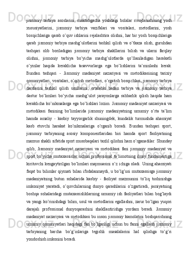 jismoniy   tarbiya   asoslarini,   maktabgacha   yoshdagi   bolalar   rivojlanishining   yosh
xususiyatlarini,   jismoniy   tarbiya   vazifalari   va   vositalari,   metodlarini,   yosh
bosqichlariga qarab o’quv ishlarini rejalashtira olishni, har bir  yosh bosqichlariga
qarab   jismoniy   tarbiya   mashg’ulotlarini   tashkil   qilish   va   o’tkaza   olish,   guruhdan
tashqari   olib   boriladigan   jismoniy   tarbiya   shakllarini   bilish   va   ularni   farqlay
olishni,   jismoniy   tarbiya   bo’yicha   mashg’ulotlarda   qo’llaniladigan   harakatli
o’yinlar   haqida   keraklicha   tasavvurlarga   ega   bo’lishlarini   ta’minlashi   kerak.
Bundan   tashqari   -   Jismoniy   madaniyat   nazariyasi   va   metodikasining   tarixiy
qonuniyatlari, vositalari, o’qitish metodlari, o’rgatish bosqichlari, jismoniy tarbiya
darslarini   tashkil   qilish   usullarini;   ertalabki   badan   tarbiya   va   jismoniy   tarbiya
dastur   bo’limlari   bo’yicha   mashg’ulot   jarayonlarga   rahbarlik   qilish   haqida   ham
keraklicha ko’nikmalarga ega bo’lishlari lozim.   Jismoniy madaniyat nazariyasi va
metodikasi   fanining   bo’limlarida   jismoniy   madaniyatning   umumiy   o’rta   ta’lim
hamda   amaliy   -   kasbiy   tayyorgarlik   shuningdek,   kundalik   turmushda   ahamiyat
kasb   etuvchi   harakat   ko’nikmalariga   o’rganib   boradi.   Bundan   tashqari   sport,
jismoniy   tarbiyaning   asosiy   komponentlaridan   biri   hamda   sport   faoliyatining
maxsus shakli sifatida sport musobaqalari taxlil qilishni ham o’rganadilar.   Shunday
qilib,   Jismoniy   madaniyat   nazariyasi   va   metodikasi   fani   jismoniy   madaniyat   va
sport   bo’yicha   mutaxassislar   uchun   professional   ta’limotning   ilmiy   fundamentiga
kirituvchi kengaytirilgan bo’limlari majmuasini o’z ichiga oladi. Uning ahamiyati
faqat   bu  bilimlar   qiymati   bilan  ifodalanmaydi,   u  bo’lg’usi  mutaxassisga   jismoniy
madaniyatning   butun   sohalarida   kasbiy   -   faoliyat   mazmunini   to’liq   tushinishga
imkoniyat   yaratadi,   o’quvchilarning   dunyo   qarashlarini   o’zgartiradi,   jamiyatning
boshqa   sohalaridagi   mutaxassisliklarning   umumiy   ish   faoliyatlari   bilan   bog’laydi
va yangi ko’rinishdagi bilim, usul va metodlarini egallashni, zarur bo’lgan yuqori
darajali   professional   dunyoqarashini   shakllantirishga   yordam   beradi.   Jismoniy
madaniyat  nazariyasi  va metodikasi  bu inson  jismoniy kamolatini  boshqarishning
umumiy   qonuniyatlari   haqidagi   fan   bo’lganligi   uchun   bu   fanni   egallash   jismoniy
tarbiyaning   barcha   bo’g’inlariga   tegishli   masalalarini   hal   qilishga   to’g’ri
yondoshish imkonini beradi. 