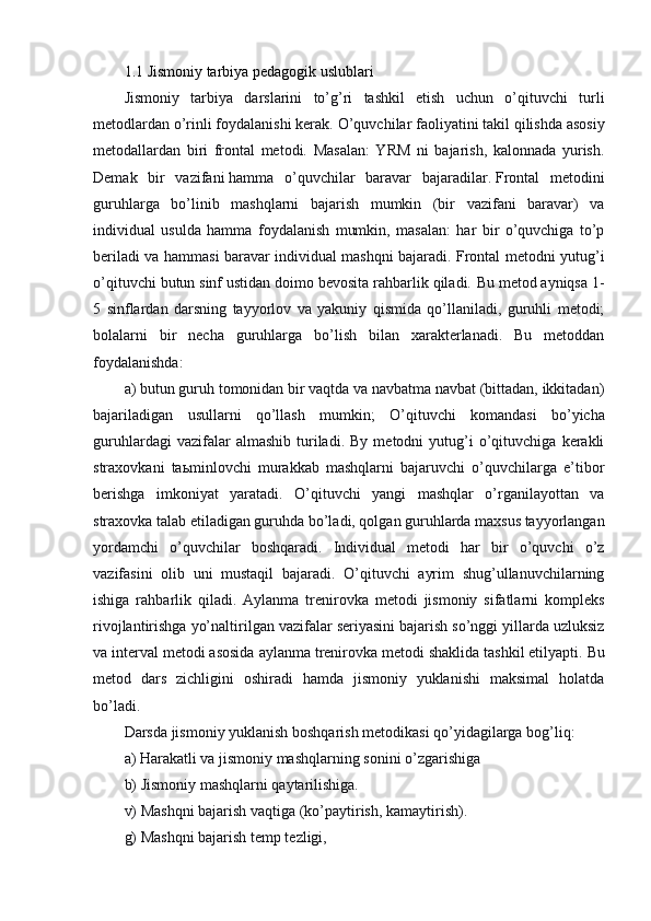 1.1 Jismoniy tarbiya pedagogik uslublari
Jismoniy   tarbiya   darslarini   to’g’ri   tashkil   etish   uchun   o’qituvchi   turli
metodlardan o’rinli foydalanishi kerak.   O’quvchilar faoliyatini takil qilishda asosiy
metodallardan   biri   frontal   metodi.   Masalan:   YRM   ni   bajarish,   kalonnada   yurish.
Demak   bir   vazifani   hamma   o’quvchilar   baravar   bajaradilar.   Frontal   metodini
guruhlarga   bo’linib   mashqlarni   bajarish   mumkin   (bir   vazifani   baravar)   va
individual   usulda   hamma   foydalanish   mumkin,   masalan:   har   bir   o’quvchiga   to’p
beriladi va hammasi baravar individual mashqni bajaradi. Frontal metodni yutug’i
o’qituvchi butun sinf ustidan doimo bevosita rahbarlik qiladi.   Bu metod ayniqsa 1-
5   sinflardan   darsning   tayyorlov   va   yakuniy   qismida   qo’llaniladi,   guruhli   metodi;
bolalarni   bir   necha   guruhlarga   bo’lish   bilan   xarakterlanadi.   Bu   metoddan
foydalanishda:  
a) butun guruh tomonidan bir vaqtda va navbatma navbat (bittadan, ikkitadan)
bajariladigan   usullarni   qo’llash   mumkin;   O’qituvchi   komandasi   bo’yicha
guruhlardagi   vazifalar   almashib   turiladi.   By   metodni   yutug’i   o’qituvchiga   kerakli
straxovkani   ta ь minlovchi   murakkab   mashqlarni   bajaruvchi   o’quvchilarga   e’tibor
berishga   imkoniyat   yaratadi.   O’qituvchi   yangi   mashqlar   o’rganilayottan   va
straxovka talab etiladigan guruhda bo’ladi, qolgan guruhlarda maxsus tayyorlangan
yordamchi   o’quvchilar   boshqaradi.   Individual   metodi   har   bir   o’quvchi   o’z
vazifasini   olib   uni   mustaqil   bajaradi.   O’qituvchi   ayrim   shug’ullanuvchilarning
ishiga   rahbarlik   qiladi.   Aylanma   trenirovka   metodi   jismoniy   sifatlarni   kompleks
rivojlantirishga yo’naltirilgan vazifalar seriyasini bajarish so’nggi yillarda uzluksiz
va interval metodi asosida aylanma trenirovka metodi shaklida tashkil etilyapti.   Bu
metod   dars   zichligini   oshiradi   hamda   jismoniy   yuklanishi   maksimal   holatda
bo’ladi.
Darsda jismoniy yuklanish boshqarish metodikasi qo’yidagilarga bog’liq:
a) Harakatli va jismoniy mashqlarning sonini o’zgarishiga
b) Jismoniy mashqlarni qaytarilishiga.
v) Mashqni bajarish vaqtiga (ko’paytirish, kamaytirish).
g) Mashqni bajarish temp tezligi, 