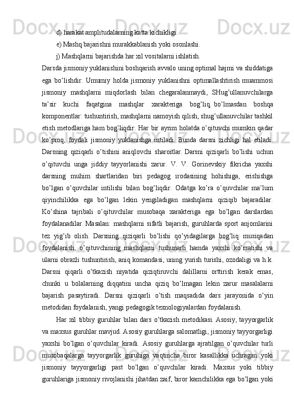 d) harakat amplitudalarning katta kichikligi.
e) Mashq bajarishni murakkablanish yoki osonlashi.
j) Mashqlarni bajarishda har xil vositalarni ishlatish.
Darsda jismoniy yuklanishini boshqarish avvalo uning optimal hajmi va shiddatiga
ega   bo’lishdir.   Umumiy   holda   jismoniy   yuklanishni   optimallashtirish   muammosi
jismoniy   mashqlarni   miqdorlash   bilan   chegaralanmaydi,   SHug’ullanuvchilarga
ta’sir   kuchi   faqatgina   mashqlar   xarakteriga   bog’liq ,   bo’lmasdan   boshqa
komponentlar: tushuntirish, mashqlarni namoyish qilish, shug’ullanuvchilar tashkil
etish metodlariga ham bog’liqdir.   Har bir ayrim holatda o’qituvchi mumkin qadar
ko’proq,   foydali   jismoniy   yuklanishga   intiladi.   Bunda   darsni   zichligi   hal   etiladi.
Darsning   qiziqarli   o’tishini   aniqlovchi   sharoitlar.   Darsni   qiziqarli   bo’lishi   uchun
o’qituvchi   unga   jiddiy   tayyorlanishi   zarur.   V.   V.   Gorinevskiy   fikricha   yaxshi
darsning   muhim   shartlaridan   biri   pedagog   irodasining   hohishiga,   erishishga
bo’lgan   o’quvchilar   intilishi   bilan   bog’liqdir.   Odatga   ko’ra   o’quvchilar   ma’lum
qiyinchilikka   ega   bo’lgan   lekin   yengiladigan   mashqlarni   qiziqib   bajaradilar.
Ko’shina   tajribali   o’qituvchilar   musobaqa   xarakteriga   ega   bo’lgan   darslardan
foydalanadilar.   Masalan:   mashqlarni   sifatli   bajarish,   guruhlarda   sport   anjomlarini
tez   yig’ib   olish.   Darsning   qiziqarli   bo’lishi   qo’yidagilarga   bog’liq:   musiqadan
foydalanish,   o’qituvchining   mashqlarni   tushunarli   hamda   yaxshi   ko’rsatishi   va
ularni obrazli tushuntirish, aniq komandasi, uning yurish turishi, ozodaligi va h.k.
Darsni   qiqarli   o’tkazish   niyatida   qiziqtiruvchi   dalillarni   orttirish   kerak   emas,
chunki   u   bolalarning   diqqatini   uncha   qiziq   bo’lmagan   lekin   zarur   masalalarni
bajarish   pasaytiradi.   Darsni   qiziqarli   o’tish   maqsadida   dars   jarayonida   o’yin
metodidan foydalanish, yangi pedagogik texnologiyalardan foydalanish.
Har   xil   tibbiy   guruhlar   bilan   dars   o’tkazish   metodikasi.   Asosiy,   tayyorgarlik
va maxsus guruhlar mavjud. Asosiy guruhlarga salomatligi, jismoniy tayyorgarligi
yaxshi   bo’lgan   o’quvchilar   kiradi.   Asosiy   guruhlarga   ajratilgan   o’quvchilar   turli
musobaqalarga   tayyorgarlik   guruhiga   vaqtincha   biror   kasallikka   uchragan   yoki
jismoniy   tayyorgarligi   past   bo’lgan   o’quvchilar   kiradi.   Maxsus   yoki   tibbiy
guruhlariga jismoniy rivojlanishi jihatdan zaif, biror kamchilikka ega bo’lgan yoki 