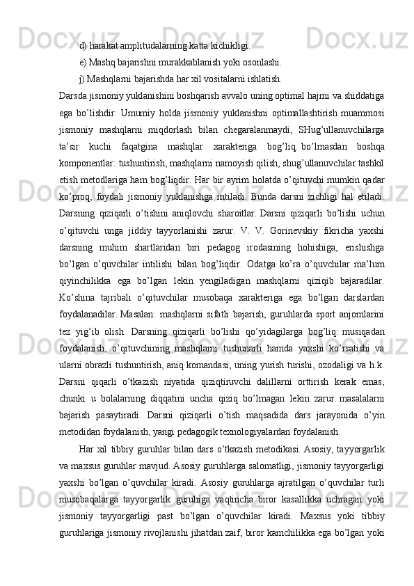 d) harakat amplitudalarning katta kichikligi.
e) Mashq bajarishni murakkablanish yoki osonlashi.
j) Mashqlarni bajarishda har xil vositalarni ishlatish.
Darsda jismoniy yuklanishini boshqarish avvalo uning optimal hajmi va shiddatiga
ega   bo’lishdir.   Umumiy   holda   jismoniy   yuklanishni   optimallashtirish   muammosi
jismoniy   mashqlarni   miqdorlash   bilan   chegaralanmaydi,   SHug’ullanuvchilarga
ta’sir   kuchi   faqatgina   mashqlar   xarakteriga   bog’liq ,   bo’lmasdan   boshqa
komponentlar: tushuntirish, mashqlarni namoyish qilish, shug’ullanuvchilar tashkil
etish metodlariga ham bog’liqdir.   Har bir ayrim holatda o’qituvchi mumkin qadar
ko’proq,   foydali   jismoniy   yuklanishga   intiladi.   Bunda   darsni   zichligi   hal   etiladi.
Darsning   qiziqarli   o’tishini   aniqlovchi   sharoitlar.   Darsni   qiziqarli   bo’lishi   uchun
o’qituvchi   unga   jiddiy   tayyorlanishi   zarur.   V.   V.   Gorinevskiy   fikricha   yaxshi
darsning   muhim   shartlaridan   biri   pedagog   irodasining   hohishiga,   erishishga
bo’lgan   o’quvchilar   intilishi   bilan   bog’liqdir.   Odatga   ko’ra   o’quvchilar   ma’lum
qiyinchilikka   ega   bo’lgan   lekin   yengiladigan   mashqlarni   qiziqib   bajaradilar.
Ko’shina   tajribali   o’qituvchilar   musobaqa   xarakteriga   ega   bo’lgan   darslardan
foydalanadilar.   Masalan:   mashqlarni   sifatli   bajarish,   guruhlarda   sport   anjomlarini
tez   yig’ib   olish.   Darsning   qiziqarli   bo’lishi   qo’yidagilarga   bog’liq:   musiqadan
foydalanish,   o’qituvchining   mashqlarni   tushunarli   hamda   yaxshi   ko’rsatishi   va
ularni obrazli tushuntirish, aniq komandasi, uning yurish turishi, ozodaligi va h.k.
Darsni   qiqarli   o’tkazish   niyatida   qiziqtiruvchi   dalillarni   orttirish   kerak   emas,
chunki   u   bolalarning   diqqatini   uncha   qiziq   bo’lmagan   lekin   zarur   masalalarni
bajarish   pasaytiradi.   Darsni   qiziqarli   o’tish   maqsadida   dars   jarayonida   o’yin
metodidan foydalanish, yangi pedagogik texnologiyalardan foydalanish.
Har   xil   tibbiy   guruhlar   bilan   dars   o’tkazish   metodikasi.   Asosiy,   tayyorgarlik
va maxsus guruhlar mavjud. Asosiy guruhlarga salomatligi, jismoniy tayyorgarligi
yaxshi   bo’lgan   o’quvchilar   kiradi.   Asosiy   guruhlarga   ajratilgan   o’quvchilar   turli
musobaqalarga   tayyorgarlik   guruhiga   vaqtincha   biror   kasallikka   uchragan   yoki
jismoniy   tayyorgarligi   past   bo’lgan   o’quvchilar   kiradi.   Maxsus   yoki   tibbiy
guruhlariga jismoniy rivojlanishi jihatdan zaif, biror kamchilikka ega bo’lgan yoki