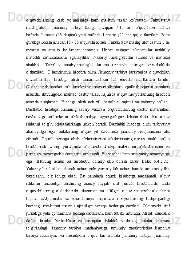 o’quvchilarning   kasb   yo’nalishiga   ham   ma’lum   ta ь sir   ko’rsatadi.   Fakulatativ
mashg’ulotlar   jismoniy   tarbiya   faniga   qiziqqan   7-10   sinf   o’quvchilvri   uchun
haftada   2   marta   (45   daqiqa)   yoki   xaftada   1   marta   (90   daqiqa)   o’tkaziladi.   Bitta
guruhga ikkala jinsdan 15 - 25 o’quvchi kiradi. Fakul ь tativ mashg’ulot dasturi 2 ta:
nvzariy   va   amaliy   bo’limdan   iboratdir.   Undan   tashqari   o’quvchilar   tashkiliy
metodik   ko’nikmalarni   egallaydilar.   Nazariy   mashg’ulotlar   suhbat   va   ma’ruza
shaklida   o’tkaziladi:   amaliy   mashg’ulotlar   esa   trenirovka   qilingan   dars   shaklida
o’tkaziladi.   O’lashtirishni   hicobra   olish.   Jismoniy   tarbiya   jarayonida   o’quvchilar,
o’zlashtirishni   hisobga   olish   samaradorlikni   hal   etuvchi   shartlardan   biridir.
O’zlashtirish harakat ko’nikmalari va maxsus bilimlarni egallash rejasini baholash
asosida,   shuningdek,   maktab   dastur   talabi   hajmida   o’quv   me’yorlarining   hisoboti
asosida   aniqlanadi.   Hisobga   olish   uch   xil:   dastalbki,   oqimli   va   yakuniy   bo’ladi.
Dastlabki   hisobga   olishning   asosiy   vazifasi   o’quvchilarning   dastur   materiallari
navbatdagi   bo’limlarini   o’zlashtirishga   tayyorgarligini   tekshirishdir.   Bu   o’quv
ishlarini   to’g’ri   rejalashtirishga   imkon   beradi.   Dastlabki   hisobga   olish   tarbiyaviy
ahamiyatga   ega:   bolalarning   o’quv   yil   davomida   jismoniy   rivojlanishini   aks
ettiradi.   Oqimli   hisobga   olish   o’zlashtirishni   tekshirishning   asosiy   shakli   bo’lib
hisoblanadi.   Uning   yordamida   o’qituvchi   dactyp   materialini   o’zlashtirishni   va
jismoniy tayyorgarlik darajasini aniklaydi. Bu xisobot ham tarbiyaviy axamiyatga
ega.   SHuning   uchun   bu   hisobotni   doimiy   olib   borish   zarur.   Baho   5,4,3,2,1.
Yakuniy hisobot  har  chorak uchun yoki  yarim yillik uchun hamda umumiy yillik
baxolashni   o’z   ichiga   oladi.   Bu   baholash   oqimli   hisobotga   aaoslanadi,   o’quv
ishlarini   hisobotga   olishining   asosiy   hujjati   sinf   jurnali   hisoblanadi,   unda
o’quvchilarning   o’zlashtirishi,   davomati   va   o’tilgan   o’quv   materiali   o’z   aksini
topadi.   «Alpomish»   va   «Barchinoy»   majmuasi   me’yorlarining   toshpirganligi
haqidagi   ma ь lumot   maxsus   ajratilgan   varaqa   betlariga   yoziladi.   O’qituvchi   sinf
jurnaliga yoki qo’shimcha boshqa daftarlarni ham tutishi mumkin. Misol: kundalik
daftar,   hisobot   kartochkasi   va   boshqalar.   Maktab   yoshidagi   bolalar   tarbiyasi
to’g’risidagi   jismoniy   tarbiya   madaniyatiga   umumiy   xarakteristika.   Jismoniy
tarbiya   nazariyasi   va   metodikasi   o’quv   fan   sifatida   jismoniy   tarbiya,   jismoniy 