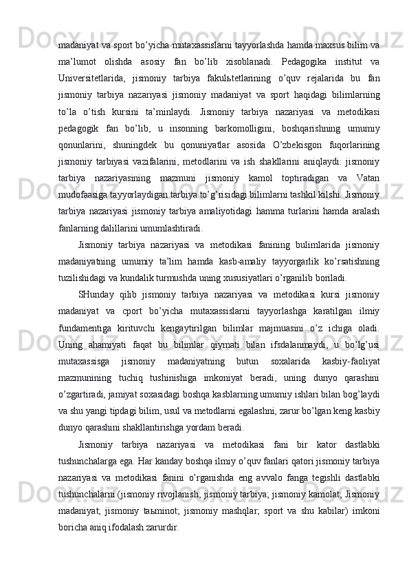madaniyat va sport bo’yicha mutaxassislarni tayyorlashda hamda maxsus bilim va
ma’lumot   olishda   asosiy   fan   bo’lib   xisoblanadi.   Pedagogika   institut   va
Universitetlarida,   jismoniy   tarbiya   fakul ь tetlarining   o’quv   rejalarida   bu   fan
jismoniy   tarbiya   nazariyasi   jismoniy   madaniyat   va   sport   haqidagi   bilimlarning
to’la   o’tish   kursini   ta’minlaydi.   Jismoniy   tarbiya   nazariyasi   va   metodikasi
pedagogik   fan   bo’lib,   u   insonning   barkomolligini,   boshqarishning   umumiy
qonunlarini,   shuningdek   bu   qonuniyatlar   asosida   O’zbekisgon   fuqorlarining
jismoniy   tarbiyasi   vazifalarini,   metodlarini   va   ish   shakllarini   aniqlaydi:   jismoniy
tarbiya   nazariyasining   mazmuni   jismoniy   kamol   toptiradigan   va   Vatan
mudofaasiga tayyorlaydigan tarbiya to’g’risidagi bilimlarni tashkil kilshi. Jismoniy
tarbiya   nazariyasi   jismoniy   tarbiya   amaliyotidagi   hamma   turlarini   hamda   aralash
fanlarning dalillarini umumlashtiradi.
Jismoniy   tarbiya   nazariyasi   va   metodikasi   fanining   bulimlarida   jismoniy
madaniyatning   umumiy   ta’lim   hamda   kasb-amaliy   tayyorgarlik   ko’rsatishning
tuzilishidagi va kundalik turmushda uning xususiyatlari o’rganilib boriladi.
SHunday   qilib   jismoniy   tarbiya   nazariyasi   va   metodikasi   kursi   jismoniy
madaniyat   va   cport   bo’yicha   mutaxassislarni   tayyorlashga   karatilgan   ilmiy
fundamentiga   kirituvchi   kengaytirilgan   bilimlar   majmuasini   o’z   ichiga   oladi.
Uning   ahamiyati   faqat   bu   bilimlar   qiymati   bilan   ifsdalanmaydi,   u   bo’lg’usi
mutaxassisga   jismoniy   madaniyatning   butun   soxalarida   kasbiy-faoliyat
mazmunining   tuchiq   tushinishiga   imkoniyat   beradi,   uning   dunyo   qarashini
o’zgartiradi, jamiyat soxasidagi boshqa kasblarning umumiy ishlari bilan bog’laydi
va shu yangi tipdagi bilim, usul va metodlarni egalashni, zarur bo’lgan keng kasbiy
dunyo qarashini shakllantirishga yordam beradi.
Jismoniy   tarbiya   nazariyasi   va   metodikasi   fani   bir   kator   dastlabki
tushunchalarga ega. Har kanday boshqa ilmiy o’quv fanlari qatori jismoniy tarbiya
nazariyasi   va   metodikasi   fanini   o’rganishda   eng   avvalo   fanga   tegishli   dastlabki
tushunchalarni (jismoniy rivojlanish; jismoniy tarbiya; jismoniy kamolat; Jismoniy
madaniyat;   jismoniy   ta ь minot;   jismoniy   mashqlar;   sport   va   shu   kabilar)   imkoni
boricha aniq ifodalash zarurdir. 