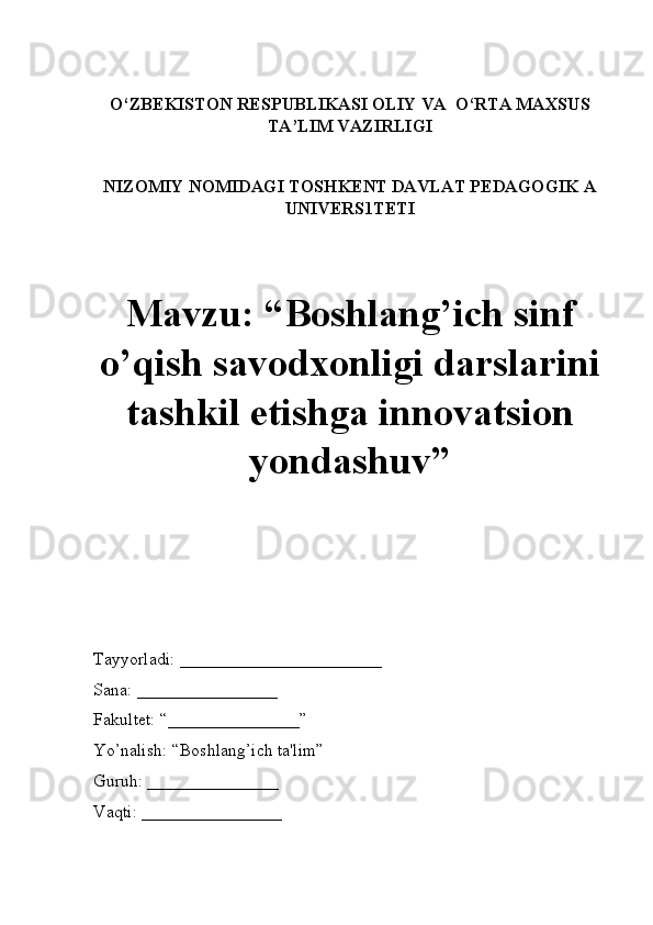 O‘ZBEKISTON RESPUBLIKASI OLIY VA  O‘RTA MAXSUS
TA’LIM VAZIRLIGI
NIZOMIY NOMIDAGI TOSHKENT DAVLAT PEDAGOGIK A
UNIVERS1TETI
Mavzu: “Boshlang’ich sinf
o’qish savodxonligi darslarini
tashkil etishga innovatsion
yondashuv” 
Tayyorladi: _______________________
Sana: ________________
Fakultet: “_______________” 
Yo’nalish: “Boshlang’ich ta'lim” 
Guruh: _______________
Vaqti: ________________ 