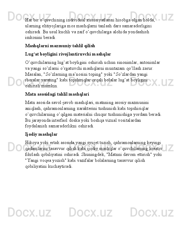 Har bir o‘quvchining individual xususiyatlarini hisobga olgan holda, 
ularning ehtiyojlariga mos mashqlarni tanlash dars samaradorligini 
oshiradi. Bu usul kuchli va zaif o‘quvchilarga alohida yondashish 
imkonini beradi.
Mashqlarni mazmuniy tahlil qilish
Lug‘at boyligini rivojlantiruvchi mashqlar
O‘quvchilarning lug‘at boyligini oshirish uchun sinonimlar, antonimlar 
va yangi so‘zlarni o‘rgatuvchi mashqlarni muntazam qo‘llash zarur. 
Masalan, "So‘zlarning ma’nosini toping" yoki "So‘zlardan yangi 
iboralar yarating" kabi topshiriqlar orqali bolalar lug‘at boyligini 
oshirish mumkin.
Matn asosidagi tahlil mashqlari
Matn asosida savol-javob mashqlari, matnning asosiy mazmunini 
aniqlash, qahramonlarning xarakterini tushunish kabi topshiriqlar 
o‘quvchilarning o‘qilgan materialni chuqur tushunishiga yordam beradi. 
Bu jarayonda interfaol doska yoki boshqa vizual vositalardan 
foydalanish samaradorlikni oshiradi.
Ijodiy mashqlar
Hikoya yoki ertak asosida yangi syujet tuzish, qahramonlarning keyingi 
qadamlarini tasavvur qilish kabi ijodiy mashqlar o‘quvchilarning kreativ
fikrlash qobiliyatini oshiradi. Shuningdek, "Matnni davom ettirish" yoki 
"Yangi voqea yozish" kabi vazifalar bolalarning tasavvur qilish 
qobiliyatini kuchaytiradi. 