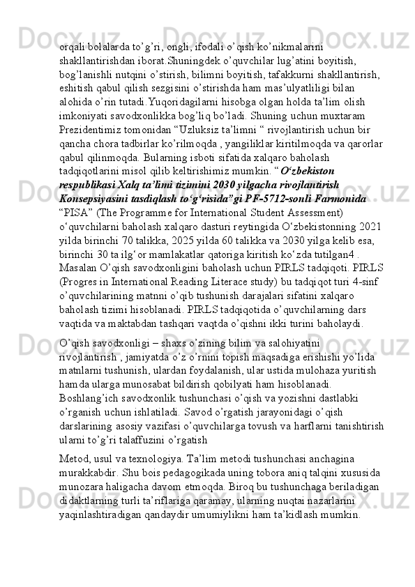 orqali bolalarda to’g’ri, ongli, ifodali o’qish ko’nikmalarini 
shakllantirishdan iborat.Shuningdek o’quvchilar lug’atini boyitish, 
bog’lanishli nutqini o’stirish, bilimni boyitish, tafakkurni shakllantirish, 
eshitish qabul qilish sezgisini o’stirishda ham mas’ulyatliligi bilan 
alohida o’rin tutadi.Yuqoridagilarni hisobga olgan holda ta’lim olish 
imkoniyati savodxonlikka bog’liq bo’ladi. Shuning uchun muxtaram 
Prezidentimiz tomonidan “Uzluksiz ta’limni “ rivojlantirish uchun bir 
qancha chora tadbirlar ko’rilmoqda , yangiliklar kiritilmoqda va qarorlar
qabul qilinmoqda. Bularning isboti sifatida xalqaro baholash 
tadqiqotlarini misol qilib keltirishimiz mumkin. “ O‘zbekiston 
respublikasi Xalq ta’limi tizimini 2030 yilgacha rivojlantirish 
Konsepsiyasini tasdiqlash to‘g‘risida”gi PF-5712-sonli Farmonida 
“PISA” (The Programme for International Student Assessment) 
o‘quvchilarni baholash xalqaro dasturi reytingida O‘zbekistonning 2021 
yilda birinchi 70 talikka, 2025 yilda 60 talikka va 2030 yilga kelib esa, 
birinchi 30 ta ilg‘or mamlakatlar qatoriga kiritish ko‘zda tutilgan4 . 
Masalan O’qish savodxonligini baholash uchun PIRLS tadqiqoti. PIRLS
(Progres in International Reading Literace study) bu tadqiqot turi 4-sinf 
o’quvchilarining matnni o’qib tushunish darajalari sifatini xalqaro 
baholash tizimi hisoblanadi. PIRLS tadqiqotida o’quvchilarning dars 
vaqtida va maktabdan tashqari vaqtda o’qishni ikki turini baholaydi. 
O’qish savodxonligi – shaxs o’zining bilim va salohiyatini 
rivojlantirish , jamiyatda o’z o’rnini topish maqsadiga erishishi yo’lida 
matnlarni tushunish, ulardan foydalanish, ular ustida mulohaza yuritish 
hamda ularga munosabat bildirish qobilyati ham hisoblanadi. 
Boshlang’ich savodxonlik tushunchasi o’qish va yozishni dastlabki 
o’rganish uchun ishlatiladi. Savod o’rgatish jarayonidagi o’qish 
darslarining asosiy vazifasi o’quvchilarga tovush va harflarni tanishtirish
ularni to’g’ri talaffuzini o’rgatish 
Metod, usul va texnologiya. Ta’lim metodi tushunchasi anchagina 
murakkabdir. Shu bois pedagogikada uning tobora aniq talqini xususida 
munozara haligacha davom etmoqda. Biroq bu tushunchaga beriladigan 
didaktlarning turli ta’riflariga qaramay, ularning nuqtai nazarlarini 
yaqinlashtiradigan qandaydir umumiylikni ham ta’kidlash mumkin.  