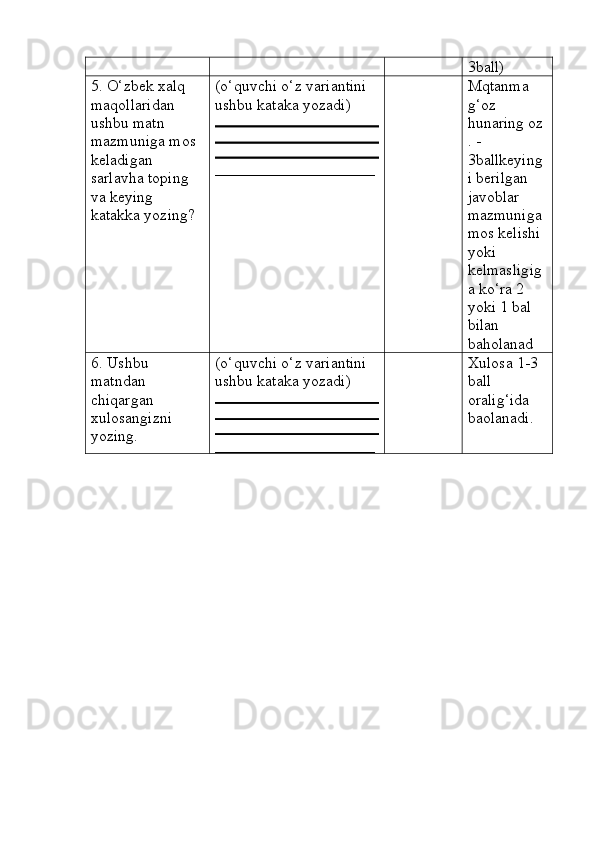 3ball)
5. O‘zbek xalq 
maqollaridan 
ushbu matn 
mazmuniga mos 
keladigan 
sarlavha toping 
va keying 
katakka yozing? (o‘quvchi o‘z variantini 
ushbu kataka yozadi) 
____________________ Mqtanma 
g‘oz 
hunaring oz
. - 
3ballkeying
i berilgan 
javoblar 
mazmuniga 
mos kelishi 
yoki 
kelmasligig
a ko‘ra 2 
yoki 1 bal 
bilan 
baholanad
6. Ushbu 
matndan 
chiqargan 
xulosangizni 
yozing. (o‘quvchi o‘z variantini 
ushbu kataka yozadi) 
____________________ Xulosa 1-3 
ball 
oralig‘ida 
baolanadi. 
