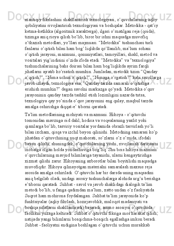 mantiqiy fikrlashini shakllantirish texnologiyasi, o‘quvchilarning aqliy 
qobiliyatini rivojlantirish texnologiyasi va boshqalar. Metodika - qat’iy 
ketma-ketlikka (algoritmik xarakterga), ilgari o‘rnatilgan reja (qoida), 
tizimga aniq rioya qilish bo‘lib, biror bir ishni maqsadga muvofiq 
o‘tkazish metodlari, yo‘llari majmuasi. “Metodika” tushunchasi turli 
fanlarni o‘qitish bilan ham bog‘ liqlikda qo‘llanilib, ma’lum sohani 
o‘qitish jarayoni, mazmuni, qonuniyatlari, tamoyillari, shakl, metod va 
vositalari yig‘indisini o‘zida ifoda etadi. “Metodika” va “texnologiya” 
tushunchalarining bahs doirasi bilan ham bog‘liqlikda ayrim farqli 
jihatlarni ajratib ko‘rsatish mumkin. Jumladan, metodik tizim “Qanday 
o‘qitish?”, “Nima uchun o‘qitish?”, “Nimaga o‘rgatish?” kabi savollarga
javob izlaydi, texnologiya esa, “Qanday tarzda samarali o‘qitishga 
erishish mumkin?” degan savolni markazga qo‘yadi. Metodika o‘quv 
jarayoninin qanday tarzda tashkil etish lozimligini nazarda tutsa, 
texnologiya qay yo‘sinda o‘quv jarayonini eng qulay, maqbul tarzda 
amalga oshirishga diqqat-e’ tiborni qaratadi.
Ta’lim metodlarining mohiyati va mazmuni. Hikoya - o‘qituvchi 
tomonidan mavzuga oid dalil, hodisa va voqealarning yaxlit yoki 
qismlarga bo‘lib, tasviriy vositalar yordamida obrazli tasvirlash yo‘li 
bilan ixcham, qisqa va izchil bayon qilinishi. Metodning samarasi ko‘p 
jihatdan o‘qituvchining nuqt mahorati, so‘zlarni o‘z o‘rnida, ifodali 
bayon qilishi, shuningdek, o‘quvchilarning yoshi, rivojlanish darajasini 
inobatga olgan holda yondashuviga bog‘liq. Shu bois hikoya mazmuni 
o‘quvchilarning mavjud bilimlariga tayanishi, ularni kengaytirishga 
xizmat qilishi zarur. Hikoyaning axborotlar bilan boyitilishi maqsadga 
muvofiqdir. Hikoya qilinayotgan materialni samaralash maxsus reja 
asosida amalga oshiriladi. O‘qituvchi har bir darsda uning maqsadini 
aniq belgilab oladi, undagi asosiy tushunchalarga alohida urg‘u berishga 
e’tiborni qaratadi. Suhbat - savol va javob shaklidagi dialogik ta’lim 
metodi bo‘lib, u fanga qadimdan ma’lum, xatto undan o‘z faoliyatida 
Suqrot ham mohirona foydalangan. Suhbat ta’lim jarayonida ko‘p 
funktsiyalar (aqliy fikrlash, hozirjavoblik, muloqot madaniyati va 
boshqa sifatlarni shakllantiradi) bajaradi, ammo asosiysi o‘quvchida 
faollikni yuzaga keltiradi. Suhbat o‘qituvchi fikriga mos harakat qilish, 
natijada yangi bilimlarni bosqichma-bosqich egallashga imkon beradi. 
Suhbat - faoliyatni endigina boshlagan o‘qituvchi uchun murakkab  