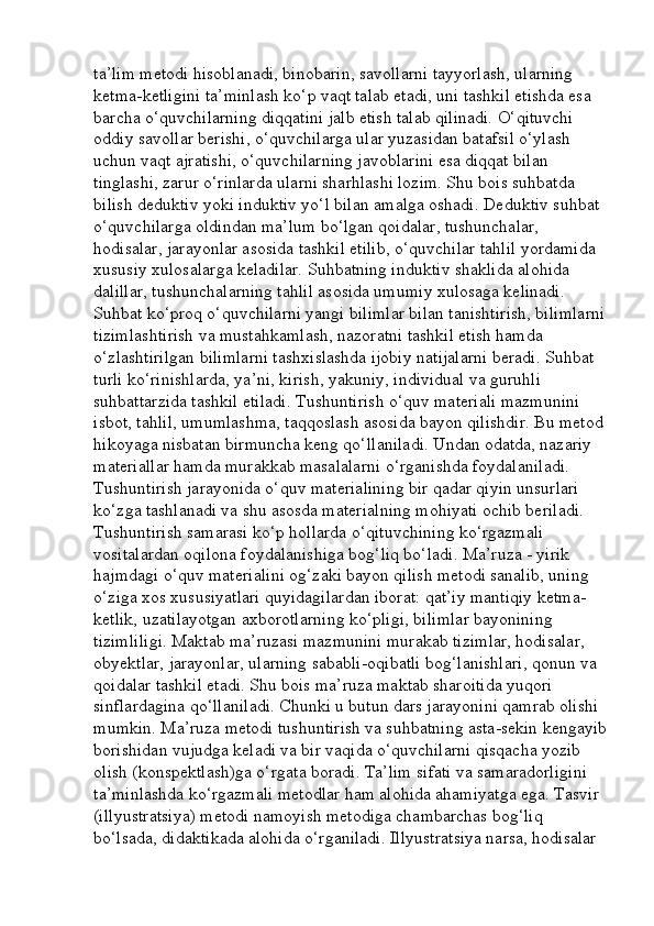 ta’lim metodi hisoblanadi, binobarin, savollarni tayyorlash, ularning 
ketma-ketligini ta’minlash ko‘p vaqt talab etadi, uni tashkil etishda esa 
barcha o‘quvchilarning diqqatini jalb etish talab qilinadi. O‘qituvchi 
oddiy savollar berishi, o‘quvchilarga ular yuzasidan batafsil o‘ylash 
uchun vaqt ajratishi, o‘quvchilarning javoblarini esa diqqat bilan 
tinglashi, zarur o‘rinlarda ularni sharhlashi lozim. Shu bois suhbatda 
bilish deduktiv yoki induktiv yo‘l bilan amalga oshadi. Deduktiv suhbat 
o‘quvchilarga oldindan ma’lum bo‘lgan qoidalar, tushunchalar, 
hodisalar, jarayonlar asosida tashkil etilib, o‘quvchilar tahlil yordamida 
xususiy xulosalarga keladilar. Suhbatning induktiv shaklida alohida 
dalillar, tushunchalarning tahlil asosida umumiy xulosaga kelinadi. 
Suhbat ko‘proq o‘quvchilarni yangi bilimlar bilan tanishtirish, bilimlarni
tizimlashtirish va mustahkamlash, nazoratni tashkil etish hamda 
o‘zlashtirilgan bilimlarni tashxislashda ijobiy natijalarni beradi. Suhbat 
turli ko‘rinishlarda, ya’ni, kirish, yakuniy, individual va guruhli 
suhbattarzida tashkil etiladi. Tushuntirish o‘quv materiali mazmunini 
isbot, tahlil, umumlashma, taqqoslash asosida bayon qilishdir. Bu metod
hikoyaga nisbatan birmuncha keng qo‘llaniladi. Undan odatda, nazariy 
materiallar hamda murakkab masalalarni o‘rganishda foydalaniladi. 
Tushuntirish jarayonida o‘quv materialining bir qadar qiyin unsurlari 
ko‘zga tashlanadi va shu asosda materialning mohiyati ochib beriladi. 
Tushuntirish samarasi ko‘p hollarda o‘qituvchining ko‘rgazmali 
vositalardan oqilona foydalanishiga bog‘liq bo‘ladi. Ma’ruza - yirik 
hajmdagi o‘quv materialini og‘zaki bayon qilish metodi sanalib, uning 
o‘ziga xos xususiyatlari quyidagilardan iborat: qat’iy mantiqiy ketma-
ketlik, uzatilayotgan axborotlarning ko‘pligi, bilimlar bayonining 
tizimliligi. Maktab ma’ruzasi mazmunini murakab tizimlar, hodisalar, 
obyektlar, jarayonlar, ularning sababli-oqibatli bog‘lanishlari, qonun va 
qoidalar tashkil etadi. Shu bois ma’ruza maktab sharoitida yuqori 
sinflardagina qo‘llaniladi. Chunki u butun dars jarayonini qamrab olishi 
mumkin. Ma’ruza metodi tushuntirish va suhbatning asta-sekin kengayib
borishidan vujudga keladi va bir vaqida o‘quvchilarni qisqacha yozib 
olish (konspektlash)ga o‘rgata boradi. Ta’lim sifati va samaradorligini 
ta’minlashda ko‘rgazmali metodlar ham alohida ahamiyatga ega. Tasvir 
(illyustratsiya) metodi namoyish metodiga chambarchas bog‘liq 
bo‘lsada, didaktikada alohida o‘rganiladi. Illyustratsiya narsa, hodisalar