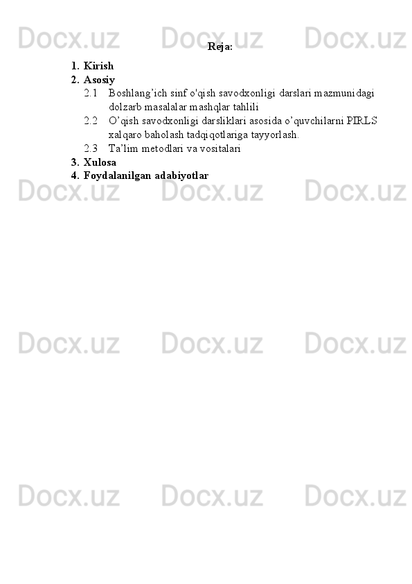 Reja:
1. Kirish
2. Asosiy
2.1 Boshlang’ich sinf o'qish savodxonligi darslari mazmunidagi 
dolzarb masalalar mashqlar tahlili
2.2 O’qish savodxonligi darsliklari asosida o’quvchilarni PIRLS 
xalqaro baholash tadqiqotlariga tayyorlash.
2.3 T a’lim metodlari va vositalari
3. Xulosa
4. Foydalanilgan adabiyotlar 