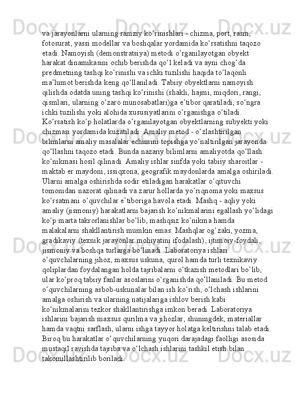 va jarayonlarni ularning ramziy ko‘rinishlari - chizma, port, rasm, 
fotosurat, yassi modellar va boshqalar yordamida ko‘rsatishni taqozo 
etadi. Namoyish (demonstratsiya) metodi o‘rganilayotgan obyekt 
harakat dinamikasini ochib berishda qo‘l keladi va ayni chog‘da 
predmetning tashqi ko‘rinishi va ichki tuzilishi haqida to‘laqonli 
ma’lumot berishda keng qo‘llaniladi. Tabiiy obyektlarni namoyish 
qilishda odatda uning tashqi ko‘rinishi (shakli, hajmi, miqdori, rangi, 
qismlari, ularning o‘zaro munosabatlari)ga e’tibor qaratiladi, so‘ngra 
ichki tuzilishi yoki alohida xususiyatlarini o‘rganishga o‘tiladi. 
Ko‘rsatish ko‘p holatlarda o‘rganilayotgan obyektlarning subyekti yoki 
chizmasi yordamida kuzatiladi. Amaliy metod - o‘zlashtirilgan 
bilimlarni amaliy masalalar echimini topishga yo‘naltirilgan jarayonda 
qo‘llashni taqozo etadi. Bunda nazariy bilimlarni amaliyotda qo‘llash 
ko‘nikmasi hosil qilinadi. Amaliy ishlar sinfda yoki tabiiy sharoitlar - 
maktab er maydoni, issiqxona, geografik maydonlarda amalga oshiriladi.
Ularni amalga oshirishda sodir etiladigan harakatlar o‘qituvchi 
tomonidan nazorat qilinadi va zarur hollarda yo‘riqnoma yoki maxsus 
ko‘rsatmani o‘quvchilar e’tiboriga havola etadi. Mashq - aqliy yoki 
amaliy (jismoniy) harakatlarni bajarish ko‘nikmalarini egallash yo‘lidagi
ko‘p marta takrorlanishlar bo‘lib, mashqsiz ko‘nikma hamda 
malakalarni shakllantirish mumkin emas. Mashqlar og‘zaki, yozma, 
gradikaviy (texnik jarayonlar mohiyatini ifodalash), ijtimoiy-foydali, 
jismoniy va boshqa turlarga bo‘linadi. Laboratoriya ishlari 
o‘quvchilarning jihoz, maxsus uskuna, qurol hamda turli texnikaviy 
qoliplardan foydalangan holda tajribalarni o‘tkazish metodlari bo‘lib, 
ular ko‘proq tabiiy fanlar asoslarini o‘rganishda qo‘llaniladi. Bu metod 
o‘quvchilarning asbob-uskunalar bilan ish ko‘rish, o‘lchash ishlarini 
amalga oshirish va ularning natijalariga ishlov berish kabi 
ko‘nikmalarini tezkor shakllantirishga imkon beradi. Laboratoriya 
ishlarini bajarish maxsus qurilma va jihozlar, shuningdek, materiallar 
hamda vaqtni sarflash, ularni ishga tayyor holatga keltirishni talab etadi. 
Biroq bu harakatlar o‘quvchilarning yuqori darajadagi faolligi asosida 
mustaqil ravishda tajriba va o‘lchash ishlarini tashkil etish bilan 
takomillashtirilib boriladi.  