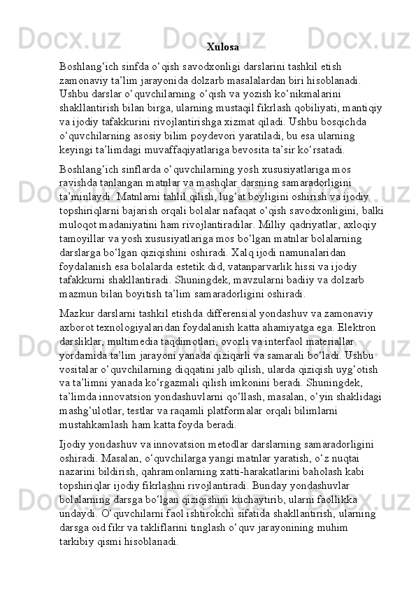 Xulosa
Boshlang‘ich sinfda o‘qish savodxonligi darslarini tashkil etish 
zamonaviy ta’lim jarayonida dolzarb masalalardan biri hisoblanadi. 
Ushbu darslar o‘quvchilarning o‘qish va yozish ko‘nikmalarini 
shakllantirish bilan birga, ularning mustaqil fikrlash qobiliyati, mantiqiy 
va ijodiy tafakkurini rivojlantirishga xizmat qiladi. Ushbu bosqichda 
o‘quvchilarning asosiy bilim poydevori yaratiladi, bu esa ularning 
keyingi ta’limdagi muvaffaqiyatlariga bevosita ta’sir ko‘rsatadi.
Boshlang‘ich sinflarda o‘quvchilarning yosh xususiyatlariga mos 
ravishda tanlangan matnlar va mashqlar darsning samaradorligini 
ta’minlaydi. Matnlarni tahlil qilish, lug‘at boyligini oshirish va ijodiy 
topshiriqlarni bajarish orqali bolalar nafaqat o‘qish savodxonligini, balki
muloqot madaniyatini ham rivojlantiradilar. Milliy qadriyatlar, axloqiy 
tamoyillar va yosh xususiyatlariga mos bo‘lgan matnlar bolalarning 
darslarga bo‘lgan qiziqishini oshiradi. Xalq ijodi namunalaridan 
foydalanish esa bolalarda estetik did, vatanparvarlik hissi va ijodiy 
tafakkurni shakllantiradi. Shuningdek, mavzularni badiiy va dolzarb 
mazmun bilan boyitish ta’lim samaradorligini oshiradi.
Mazkur darslarni tashkil etishda differensial yondashuv va zamonaviy 
axborot texnologiyalaridan foydalanish katta ahamiyatga ega. Elektron 
darsliklar, multimedia taqdimotlari, ovozli va interfaol materiallar 
yordamida ta’lim jarayoni yanada qiziqarli va samarali bo‘ladi. Ushbu 
vositalar o‘quvchilarning diqqatini jalb qilish, ularda qiziqish uyg‘otish 
va ta’limni yanada ko‘rgazmali qilish imkonini beradi. Shuningdek, 
ta’limda innovatsion yondashuvlarni qo‘llash, masalan, o‘yin shaklidagi 
mashg‘ulotlar, testlar va raqamli platformalar orqali bilimlarni 
mustahkamlash ham katta foyda beradi.
Ijodiy yondashuv va innovatsion metodlar darslarning samaradorligini 
oshiradi. Masalan, o‘quvchilarga yangi matnlar yaratish, o‘z nuqtai 
nazarini bildirish, qahramonlarning xatti-harakatlarini baholash kabi 
topshiriqlar ijodiy fikrlashni rivojlantiradi. Bunday yondashuvlar 
bolalarning darsga bo‘lgan qiziqishini kuchaytirib, ularni faollikka 
undaydi. O‘quvchilarni faol ishtirokchi sifatida shakllantirish, ularning 
darsga oid fikr va takliflarini tinglash o‘quv jarayonining muhim 
tarkibiy qismi hisoblanadi. 