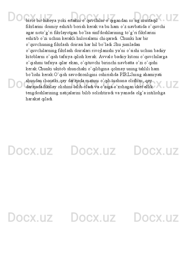 biror bir hikoya yoki ertakni o’quvchilar o’qigandan so’ng mustaqil 
fikrlarini doimiy eshitib borish kerak va bu ham o’z navbatida o’quvchi 
agar noto’g’ri fikrlayotgan bo’lsa sinfdoshlarining to’g’ri fikrlarini 
eshitib o’zi uchun kerakli hulosalarni chiqaradi. Chunki har bir 
o’quvchuning fikrlash doirasi har hil bo’ladi.Shu jumladan 
o’quvchilarning fikrlash doiralari rivojlanishi ya’ni o’sishi uchun badiiy 
kitoblarni o’qish tafsiya qilish kerak. Avvalo badiiy kitoni o’quvchilarga
o’qishmi tafsiya qilar ekan, o’qituvchi birinchi navbatta o’zi o’qishi 
kerak.Chunki ukitob shunchaki o’qilibgina qolmay uning tahlili ham 
bo’lishi kerak.O’qish savodxonligini oshirishda PIRLSning ahamiyati 
shundan iboratki,qay darajada matnni o’qib tushuna olishini, qay 
darajada fikrlay olishini bilib oladi va o’ziga o’xshagan chet ellik 
tengdoshlarining natijalarini bilib solishtiradi va yanada olg’a intilishga 
harakat qiladi. 