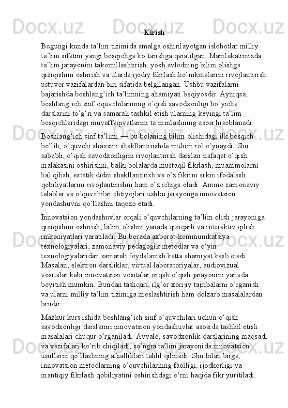 Kirish
Bugungi kunda ta’lim tizimida amalga oshirilayotgan islohotlar milliy 
ta’lim sifatini yangi bosqichga ko‘tarishga qaratilgan. Mamlakatimizda 
ta’lim jarayonini takomillashtirish, yosh avlodning bilim olishga 
qiziqishini oshirish va ularda ijodiy fikrlash ko‘nikmalarini rivojlantirish
ustuvor vazifalardan biri sifatida belgilangan. Ushbu vazifalarni 
bajarishda boshlang‘ich ta’limning ahamiyati beqiyosdir. Ayniqsa, 
boshlang‘ich sinf ôquvchilarining o‘qish savodxonligi bo‘yicha 
darslarini to‘g‘ri va samarali tashkil etish ularning keyingi ta’lim 
bosqichlaridagi muvaffaqiyatlarini ta’minlashning asosi hisoblanadi.
Boshlang‘ich sinf ta’limi — bu bolaning bilim olishidagi ilk bosqich 
bo‘lib, o‘quvchi shaxsini shakllantirishda muhim rol o‘ynaydi. Shu 
sababli, o‘qish savodxonligini rivojlantirish darslari nafaqat o‘qish 
malakasini oshirishni, balki bolalarda mustaqil fikrlash, muammolarni 
hal qilish, estetik didni shakllantirish va o‘z fikrini erkin ifodalash 
qobiliyatlarini rivojlantirishni ham o‘z ichiga oladi. Ammo zamonaviy 
talablar va o‘quvchilar ehtiyojlari ushbu jarayonga innovatsion 
yondashuvni qo‘llashni taqozo etadi.
Innovatsion yondashuvlar orqali o‘quvchilarning ta’lim olish jarayoniga 
qiziqishini oshirish, bilim olishni yanada qiziqarli va interaktiv qilish 
imkoniyatlari yaratiladi. Bu borada axborot-kommunikatsiya 
texnologiyalari, zamonaviy pedagogik metodlar va o‘yin 
texnologiyalaridan samarali foydalanish katta ahamiyat kasb etadi. 
Masalan, elektron darsliklar, virtual laboratoriyalar, audiovizual 
vositalar kabi innovatsion vositalar orqali o‘qish jarayonini yanada 
boyitish mumkin. Bundan tashqari, ilg‘or xorijiy tajribalarni o‘rganish 
va ularni milliy ta’lim tizimiga moslashtirish ham dolzarb masalalardan 
biridir.
Mazkur kurs ishida boshlang‘ich sinf o‘quvchilari uchun o‘qish 
savodxonligi darslarini innovatsion yondashuvlar asosida tashkil etish 
masalalari chuqur o‘rganiladi. Avvalo, savodxonlik darslarining maqsadi
va vazifalari ko‘rib chiqiladi, so‘ngra ta’lim jarayonida innovatsion 
usullarni qo‘llashning afzalliklari tahlil qilinadi. Shu bilan birga, 
innovatsion metodlarning o‘quvchilarning faolligi, ijodkorligi va 
mantiqiy fikrlash qobiliyatini oshirishdagi o‘rni haqida fikr yuritiladi. 