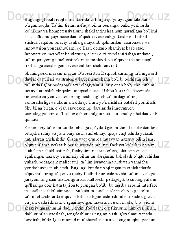 Bugungi global rivojlanish davrida ta’limga qo‘yilayotgan talablar 
o‘zgarmoqda. Ta’lim tizimi nafaqat bilim berishga, balki yoshlarda 
ko‘nikma va kompetensiyalarni shakllantirishga ham qaratilgan bo‘lishi 
zarur. Shu nuqtayi nazardan, o‘qish savodxonligi darslarini tashkil 
etishda faqat an‘anaviy usullarga tayanib qolmasdan, zamonaviy va 
innovatsion yondashuvlarni qo‘llash dolzarb ahamiyat kasb etadi. 
Innovatsion metodlar bolalarning o‘zini o‘zi rivojlantirishga undaydi, 
ta’lim jarayoniga faol ishtirokini ta’minlaydi va o‘quvchida mustaqil 
fikrlashga asoslangan savodxonlikni shakllantiradi.
Shuningdek, mazkur mavzu O‘zbekiston Respublikasining ta’limga oid 
davlat dasturlari va strategiyalariga hamohang bo‘lib, boshlang‘ich 
ta’limda ilg‘or pedagogik texnologiyalarni joriy etish bo‘yicha muhim 
tavsiyalar ishlab chiqishni maqsad qiladi. Ushbu kurs ishi davomida 
innovatsion yondashuvlarning boshlang‘ich ta’limdagi o‘rni, 
samaradorligi va ularni amalda qo‘llash yo‘nalishlari batafsil yoritiladi. 
Shu bilan birga, o‘qish savodxonligi darslarida innovatsion 
texnologiyalarni qo‘llash orqali erishilgan natijalar amaliy jihatdan tahlil
qilinadi.
Zamonaviy ta’limni tashkil etishga qo‘yiladigan muhim talablardan biri 
ortiqcha ruhiy va jism oniy kuch sarf etmay, qisqa vaqt ichida yuksak 
natijalarga erishishdir. Qisqa vaqt orasida muayyan nazariy bilim lam i 
o'quvchilarga yetkazib berish asosida ma‘lum faoliyat ko‘nikm a va m 
alakalam i shakllantirish, faoliyatini nazorat qilish, ular tom onidan 
egallangan nazariy va amaliy bilim lar darajasini baliolash o‘qituvchidan
yuksak pedagogik malioratni, ta ’lim jarayoniga nisbatan yangicha 
yondashuvni talab etadi. Bugungi kunda rivojlangan m ainlakatlarda 
o'quvchilarning o‘quv va ijodiy faolliklarini oshiruvchi, ta’lim -tarbiya 
jarayonining sam aradorligini kafolatlovchi pedagogik texnologiyalarni 
qo'llashga doir katta tajriba to'plangan bo'iib, bu tajriba asosini interfaol 
m etodlar tashkil etmoqda. Bu kabi m etodlar o‘z m ohiyatiga ko‘ra 
ta’lim oluvchilarda o‘quv-bilish faolligini oshirish, ulami kichik guruh 
va jam oada ishlash, o‘rganilayotgan mavzu, m uam m olar b o ‘yicha 
shaxsiy qarashlarini dadil, erkin ifodalash, o‘z fikrlarini him oya qilish, 
dalillar bilan asoslash, tengdoshlarini tinglay olish, g'oyalami yanada 
boyitish, bildirilgan mavjud m ulohazalar orasidan eng maqbul yechim  