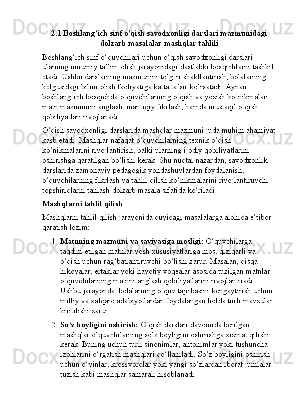 2.1 Boshlang’ich sinf o'qish savodxonligi darslari mazmunidagi
dolzarb masalalar mashqlar tahlili
Boshlang‘ich sinf o‘quvchilari uchun o‘qish savodxonligi darslari 
ularning umumiy ta’lim olish jarayonidagi dastlabki bosqichlarni tashkil 
etadi. Ushbu darslarning mazmunini to‘g‘ri shakllantirish, bolalarning 
kelgusidagi bilim olish faoliyatiga katta ta’sir ko‘rsatadi. Aynan 
boshlang‘ich bosqichda o‘quvchilarning o‘qish va yozish ko‘nikmalari, 
matn mazmunini anglash, mantiqiy fikrlash, hamda mustaqil o‘qish 
qobiliyatlari rivojlanadi.
O‘qish savodxonligi darslarida mashqlar mazmuni juda muhim ahamiyat
kasb etadi. Mashqlar nafaqat o‘quvchilarning texnik o‘qish 
ko‘nikmalarini rivojlantirish, balki ularning ijodiy qobiliyatlarini 
oshirishga qaratilgan bo‘lishi kerak. Shu nuqtai nazardan, savodxonlik 
darslarida zamonaviy pedagogik yondashuvlardan foydalanish, 
o‘quvchilarning fikrlash va tahlil qilish ko‘nikmalarini rivojlantiruvchi 
topshiriqlarni tanlash dolzarb masala sifatida ko‘riladi.
Mashqlarni tahlil qilish
Mashqlarni tahlil qilish jarayonida quyidagi masalalarga alohida e’tibor 
qaratish lozim:
1. Matnning mazmuni va saviyasiga mosligi:  O‘quvchilarga 
taqdim etilgan matnlar yosh xususiyatlariga mos, qiziqarli va 
o‘qish uchun rag‘batlantiruvchi bo‘lishi zarur. Masalan, qisqa 
hikoyalar, ertaklar yoki hayotiy voqealar asosida tuzilgan matnlar 
o‘quvchilarning matnni anglash qobiliyatlarini rivojlantiradi. 
Ushbu jarayonda, bolalarning o‘quv tajribasini kengaytirish uchun 
milliy va xalqaro adabiyotlardan foydalangan holda turli mavzular 
kiritilishi zarur.
2. So‘z boyligini oshirish:  O‘qish darslari davomida berilgan 
mashqlar o‘quvchilarning so‘z boyligini oshirishga xizmat qilishi 
kerak.  Buning uchun turli sinonimlar, antonimlar yoki tushuncha 
izohlarini o‘rgatish mashqlari qo‘llaniladi. So‘z boyligini oshirish 
uchun o‘yinlar, krossvordlar yoki yangi so‘zlardan iborat jumlalar 
tuzish kabi mashqlar samarali hisoblanadi.