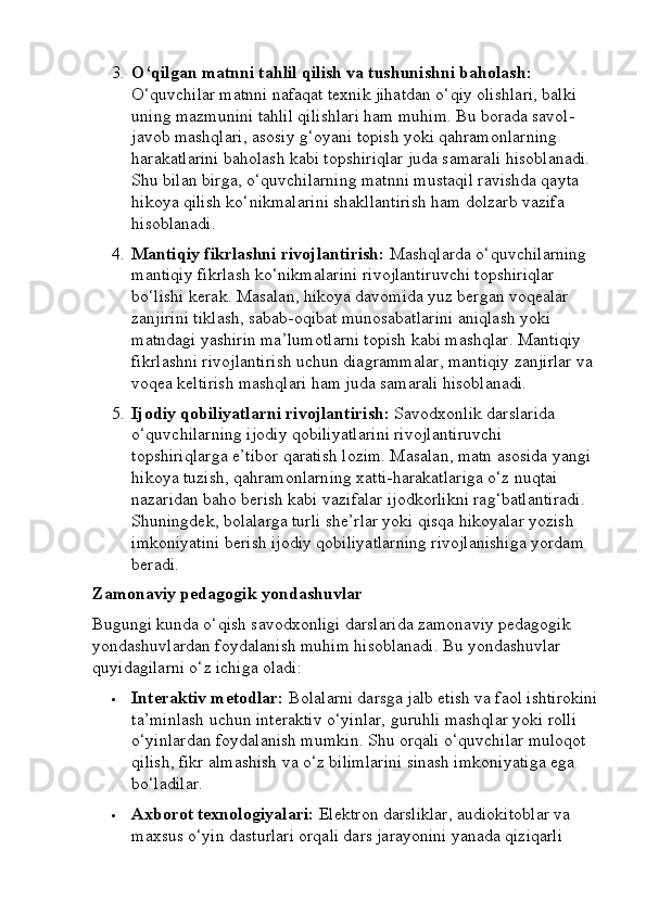 3. O‘qilgan matnni tahlil qilish va tushunishni baholash:  
O‘quvchilar matnni nafaqat texnik jihatdan o‘qiy olishlari, balki 
uning mazmunini tahlil qilishlari ham muhim. Bu borada savol-
javob mashqlari, asosiy g‘oyani topish yoki qahramonlarning 
harakatlarini baholash kabi topshiriqlar juda samarali hisoblanadi. 
Shu bilan birga, o‘quvchilarning matnni mustaqil ravishda qayta 
hikoya qilish ko‘nikmalarini shakllantirish ham dolzarb vazifa 
hisoblanadi.
4. Mantiqiy fikrlashni rivojlantirish:  Mashqlarda o‘quvchilarning 
mantiqiy fikrlash ko‘nikmalarini rivojlantiruvchi topshiriqlar 
bo‘lishi kerak. Masalan, hikoya davomida yuz bergan voqealar 
zanjirini tiklash, sabab-oqibat munosabatlarini aniqlash yoki 
matndagi yashirin ma’lumotlarni topish kabi mashqlar.  Mantiqiy 
fikrlashni rivojlantirish uchun diagrammalar, mantiqiy zanjirlar va 
voqea keltirish mashqlari ham juda samarali hisoblanadi.
5. Ijodiy qobiliyatlarni rivojlantirish:  Savodxonlik darslarida 
o‘quvchilarning ijodiy qobiliyatlarini rivojlantiruvchi 
topshiriqlarga e’tibor qaratish lozim. Masalan, matn asosida yangi 
hikoya tuzish, qahramonlarning xatti-harakatlariga o‘z nuqtai 
nazaridan baho berish kabi vazifalar ijodkorlikni rag‘batlantiradi. 
Shuningdek, bolalarga turli she’rlar yoki qisqa hikoyalar yozish 
imkoniyatini berish ijodiy qobiliyatlarning rivojlanishiga yordam 
beradi.
Zamonaviy pedagogik yondashuvlar
Bugungi kunda o‘qish savodxonligi darslarida zamonaviy pedagogik 
yondashuvlardan foydalanish muhim hisoblanadi. Bu yondashuvlar 
quyidagilarni o‘z ichiga oladi:
 Interaktiv metodlar:  Bolalarni darsga jalb etish va faol ishtirokini
ta’minlash uchun interaktiv o‘yinlar, guruhli mashqlar yoki rolli 
o‘yinlardan foydalanish mumkin. Shu orqali o‘quvchilar muloqot 
qilish, fikr almashish va o‘z bilimlarini sinash imkoniyatiga ega 
bo‘ladilar.
 Axborot texnologiyalari:  Elektron darsliklar, audiokitoblar va 
maxsus o‘yin dasturlari orqali dars jarayonini yanada qiziqarli