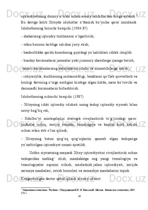 i q t i so di yo t i ni ng   d oi m i y   o s i s hi   uc hu n   a so si y   t a hd i d l ar da n   bi r i g a   a yl an di .ʻ 7
Bu   da vr ga   ke l i b   Xi t o yd a   i s l o ho t l ar   o ʻ t k az i s h   bo ʻ yi ch a   qa r or   i m zo l a nd i .
I s l o ho t l ar n i n g   bi r i n ch i   bo sq i c hi   ( 19 84- 87 )
-  s ha ha r n i n g  i qt i so di y  t uz i l m a si ni   o z ga r t i r i sh ;	
ʻ
-  e r k i n  b oz or n i   t ar t i bg a  so l i sh ni  j or i y  et i s h;
-  b an kr ot l i k ka   qar sh i  k ur a sh ni ng   qu yi da gi  y o n al i s hl ar i  i sh l a b  c hi qi l di :	
ʻ
-  b un da y  k or x on al ar n i   j a m o al ar  y ok i   j i s m o ni y  s ha xs l a r g a   i j ar a ga   ber i s h;
- za r a r l i  k or x on al ar ni ng  a kt si ya l a r i ni  i sh ch i  v a  xi zm at ch i l ar ga   so t i sh ;
-   i xt i y or i yl i k,   k uc hl ar ni ng   m ut an os i b l i gi ,   ba nk l a r n i   qo l l ab- qu vv at l a sh   va	
ʻ
ho zi r gi   d av r n i n g   o z i g a   xo sl i g i n i   hi so bg a   ol ga n   ho l d a,   z ar ar   ko r u vc hi   v a	
ʻ ʻ
da r om ad l i  k or xo na l ar ni  b i r l as ht i r i s h.
I s l o ho t l ar n i n g  uc hi nc hi  b os qi ch i   ( 19 87)
-   Xi t o yn i n g   i ch ki   i q t i s od i y   i sl oh ot i   uni ng   t a sh qi   i qt i s od i y   s i y os at i   bi l a n
uz vi y  bo g l i q  e di ;	
ʻ
-   S oh i l bo yi   m i nt aq al ar i n i   st r a t e gi k   r i v oj l a nt i r i sh   t o g r i si da gi   qar or :
ʻ ʻ ʻ
hu du dl ar   oc hi q,   xor i j i y   t e xn i k a,   t e xn ol ogi ya   va   k ap i t al   k i r i b   ke l i sh i
uc hu n  er ki n  de b  e l on  q i l i n di ;	
ʼ
-   Xi t o yn i n g   b ut un   qi r g o q   q i r g oq l ar i n i   q am r ab   o l g an   t a sh qa r i ga	
ʻ ʻ
yo na l t i r i l g an  i qt i s od i y ot  z on as i   aj r at i l di .	
ʻ
              Us hb u   si yo sa t n i n g   m aq sa di   X i t oy   i q t i so di yo t i ni   r i v oj l a nt i r i sh   u ch un
t a sh qa r i da n   m a bl ag   ol i s h,   m am l a ka t g a   en g   y an gi   t e xn ol og i y a   v a	
ʻ
t e xn ol og i y al ar   o qi m i n i   oc hi sh ,   m os l a sh i s h   j a ho n   i q t i so di yo t i ,   xor i j da
sa r m oy a  m an ba l a r i ,  s ot i s h   bo zo r l a r i  v a  xo m a sh yo   m a nb al ar i n i   t o pi s h.
Ke ng ay t i r i l ga n  d as t u r   qa bu l   qi l i nd i   si yo si y   i s l o ho t :
7
  Социальная статистика: Учебник. / Под редакцией И. И. Елисеевой. Москва: Финансы и статистика, 2005. 
174  с
10 