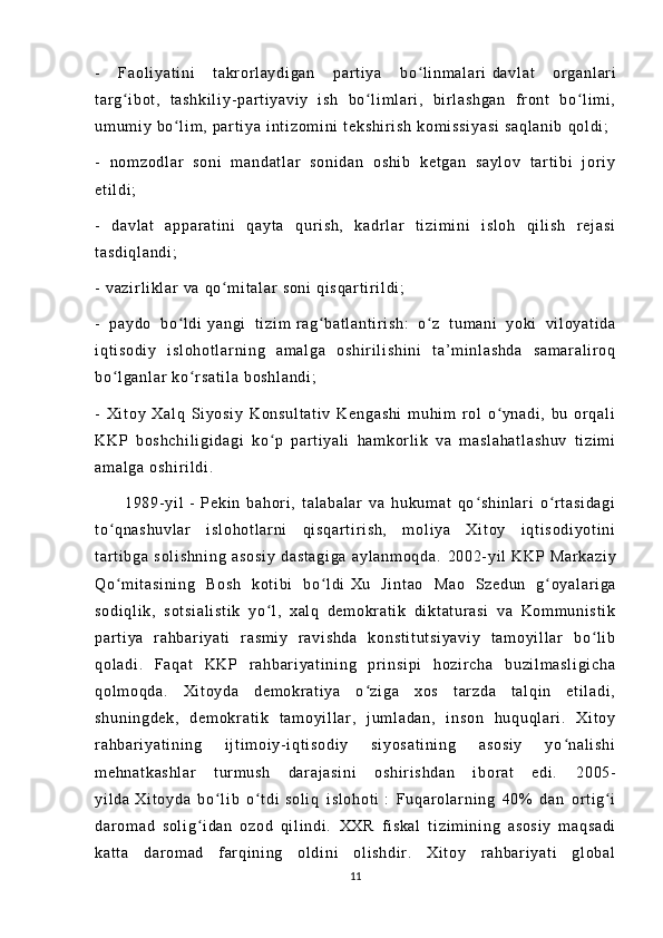 -   Fa ol i y at i n i   t akr or l ay di ga n   par t i ya   bo l i nm al ar iʻ   da vl at   or ga nl ar i
t ar g i bo t ,   t as hk i l i y - p ar t i y av i y   i sh   bo l i m l ar i ,   bi r l a sh ga n   f r on t   bo l i m i ,	
ʻ ʻ ʻ
um um i y  b o l i m ,  p ar t i y a  i nt i zo m i ni  t ek sh i r i s h  k om i s si ya si   sa ql an i b   qo l d i ;	
ʻ
-   n om zo dl ar   s on i   m an da t l ar   so ni da n   o sh i b   ke t g an   sa yl ov   t ar t i bi   j or i y
et i l di ;
-   d av l a t   a pp ar a t i ni   q ay t a   qur i s h,   ka dr l ar   t i zi m i ni   i sl oh   qi l i s h   r ej a si
t a sd i q l a nd i ;
-  v az i r l i kl a r   va  q o m i t al ar  s on i   qi sq ar t i r i l di ;	
ʻ
-   p ay do   bo l di	
ʻ   ya ng i   t i zi m   r a g b at l a nt i r i sh :   o z   t u m a ni   y ok i   vi l oy at i d a	ʻ ʻ
i q t i so di y   i s l o ho t l ar ni ng   a m a l g a   o sh i r i l i sh i n i   t a’ m i n l a sh da   sa m a r a l i r o q
bo l g an l a r   ko r sa t i l a   bo sh l a nd i ;	
ʻ ʻ
-   Xi t o y   X al q   S i y os i y   K on su l t at i v   K en ga sh i   m u hi m   r o l   o yn ad i ,   bu   or q al i	
ʻ
KK P   b os hc hi l i gi da gi   k o p   pa r t i ya l i   ha m k or l i k   va   m as l a ha t l as hu v   t i z i m i	
ʻ
am al ga   os hi r i l di .
          1 98 9- y i l   -   P ek i n   b ah or i ,   t a l a ba l a r   va   hu ku m a t   qo sh i n l a r i   o r t a si da gi	
ʻ ʻ
t o qn as hu vl ar   i sl oh ot l a r ni   qi sq ar t i r i s h,   m ol i y a   X i t oy   i q t i so di yo t i ni	
ʻ
t ar t i bg a   s ol i s hn i n g   a so si y   d as t a gi ga   ay l a nm oq da .   20 02- yi l   KK P   M ar ka zi y
Qo m i t a si ni ng   B os h   k ot i bi   bo l d i
ʻ ʻ   Xu   Ji nt ao   Ma o   Sz ed un   g oy al ar i ga	ʻ
so di ql i k ,   s ot si al i s t i k   yo l ,   x al q   de m o kr a t i k   di kt at ur a si   v a   Ko m m un i s t i k	
ʻ
pa r t i ya   r ah ba r i y at i   r a sm i y   r av i s hd a   k on st i t ut si ya vi y   t a m o yi l l a r   bo l i b	
ʻ
qo l a di .   F aq at   KK P   r ah bar i y at i n i n g   pr i n si pi   h oz i r c ha   b uz i l m as l i gi ch a
qo l m oq da .   Xi t o yd a   de m o kr at i y a   o z i g a   x os   t ar zd a   t al qi n   e t i l a di ,	
ʻ
sh un i n gd ek ,   d em ok r a t i k   t a m o yi l l a r ,   j u m l ad an ,   i ns on   hu qu ql a r i .   Xi t o y
r a hb ar i ya t i ni ng   i j t i m oi y- i qt i so di y   si yo sa t i ni ng   as os i y   yo na l i sh i	
ʻ
m e hn at ka sh l a r   t ur m us h   d ar a j a si ni   o sh i r i sh da n   i b or a t   ed i .   20 05-
yi l d a   Xi t o yd a   b o l i b   o t di	
ʻ ʻ   so l i q   i s l o ho t i   :   F uq ar o l ar ni ng   40%   da n   or t i g i	ʻ
da r om ad   s ol i g i d an   o zo d   q i l i n di .  	
ʻ XX R   f i s ka l   t i zi m i ni ng   as os i y   m a qs ad i
ka t t a   d ar om ad   f ar qi ni n g   o l d i n i   o l i sh di r .   Xi t oy   r a hb ar i ya t i   gl ob al
11 