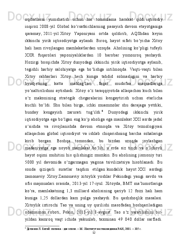 oq i b at l ar ni   y um sh at i s h   uc hu n   ha r   t o m o nl a m a   har ak at   qi l di   i q t i so di y
i n qi r oz   20 08- yi l   G l o ba l   k o r s at ki ch l a r n i n g   pa sa yi sh   da vo m   et ay ot ga ni gaʻ
qa r a m a y,   20 11- yi l   Xi t o y   Y ap on i y an i   o r t d a   qo l di r i b ,   A QS hd an   k ey i n
i k ki nc hi   y i r i k   i qt i s od i y ot ga   ay l a nd i .   Bi r oq ,   ha yo t   s i f at i   bo yi ch a   Xi t o y	
ʻ
ha l i   ha m   r i vo j l an ga n   m a m l a ka t l ar da n   uz oq da .   A ho l i ni ng   ko pl i g i   t u f a yl i
ʻ
XX R   f u qa r o l ar i   ya po ni ya l i kl ar da n   10   b ar o ba r   yo m o nr o q   ya sh ay di .
Ho zi r gi   b os qi ch da   X i t oy   d un yo da gi   i kk i n ch i   yi r i k   i q t i so di yo t g a   a yl an i b ,
t e gi sh l i   har bi y   sa l o hi ya t g a   eg a   bo l i sh ga   i n t i l m oq da .   Va qt i - v aq t i   b i l an	
ʻ
Xi t o y   r a hb ar l ar i   X i t oy   he ch   ki m g a   t a hd i d   so l m as l i gi ni   v a   h ar bi y
by ud j e t n i n g   k at t a   m a bl ag l ar i   f aq at   m u do f a a   m aq sa dl ar i g a	
ʻ
yo na l t i r i l i sh i n i   ay t i sh ad i .   X i t o y   o z   t ar aq qi yo t i da   a l l aq ac ho n   k uc h   b i l a n	
ʻ ʻ
o z   m a ko ni ni n g   st r a t e gi k   c he ga r a l a r i n i   ke ng ay t i r i sh   uc hu n   et ar l i c ha
ʻ
ku ch l i   b o l di .   Sh u   bi l an   bi r ga ,   i c hk i   m u am m o l ar   s hu   da r a j a ga   y et di ki ,	
ʻ
bu nd ay   ke ng ay i s h   z ar ur a t i   t u g i l di .	
ʻ 8
  Du ny od ag i   i kk i n ch i   y i r i k
i q t i so di yo t g a   eg a   b o l ga n   en g   k o p   ah ol i g a   e ga   m am l a ka t   X XI   as r d a   j a da l	
ʻ ʻ
o s i s hd a   va   r i v oj l an i s hd a   da vo m   et m o qd a   va   Xi t o y   t e xn ol ogi ya si	
ʻ
al l a qa ch on   gl ob al   i qt i s od i y ot   v a   i sh l a b   c hi qar i s hn i n g   b ar c ha   so ha l a r i ga
ki r i b   b or g an .   Bo sh qa   t om on da n,   bu   bi zd an   uz oq da   j o yl a sh ga n
m a da ni ya t g a   e ga   no yo b   m a m l a ka t   b o l i b ,   u   er d a   s i z   t i n ch   va   o l c ho vl i	
ʻ ʻ
ha yo t   oq i m i   m u hi t i n i   hi s   q i l i sh i n gi z   m um ki n.   B u   a ho l i ni n g   j i sm on i y   t ur i
50 00   yi l   d av om i d a   o zg ar m a ga n   ya go na   t s i v i l i z at si ya   hi so bl an ad i .   B u	
ʻ
so nd a   qi zi qa r l i   s ur at l ar   t a qd i m   et i l ga n   ku nd al i k   ha yo t   XX I   a sr da gi
za m o na vi y   X i t oy .Z a m o na vi y   xi t o yl i k   yo sh l a r   P eki nd ag i   y an gi   s av do   va
of i s   m a j m ua l a r i   o r a si da ,   20 13- yi l   1 7- i yu l .   Xi t o yd a,   BM T   m a l u m o t l a r i ga	
ʼ
ko r a,   m am l a ka t n i n g   1 ,3   m i l l i ar d   a ho l i si ni ng   qa r i yb   12   f oi zi   ha l i   ha m	
ʻ
ku ni ga   1 ,2 5   do l l ar d an   ka m   pu l g a   ya sh ay di .   Bu   q as hs ho ql i k   m as al as i .
Xi t o yl i k   i x t i r oc hi   T ao   v a   un i n g   uy   q ur i l i sh i   m a so f a da n   b os hq ar i l ad i g an
od am si m o n   r ob ot i ,   Pe ki n,   20 13- yi l   8- av gu st .   T ao   o z   y ar a t i l i sh i n i   b i r -	
ʻ
yi l d an   k am r oq   v aq t   i ch i d a   ya ku nl ab ,   t a xm i n an   49   0 40   d ol l ar   s ar f l a di .
8
  Делюзин Л. Китай: полвека - две эпохи. – М.: Институт востоковедения РАН, 2001. – 305 с.
12