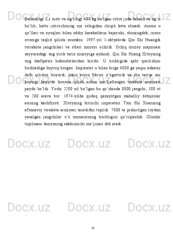Ba l a nd l i gi   2, 1   m e t r   va   o g i r l i gi   4 80   k g   bo l g an   r ob ot   j u da   ba l a nd   v a   og i rʻ ʻ ʻ
bo l i b,   h at t o   i xt i r o ch i n i n g   uyi   e sh i g i d an   c hi qi b   ke t a   o l m ad i .   A m m o   u	
ʻ
qo l l ar i   va   o yo ql a r i   bi l an   o dd i y   har ak at l a r n i   b aj ar i sh i ,   s hu ni ng de k,   i ns on
ʻ
ov oz i g a   t aq l i d   q i l i s hi   m um ki n.   19 97- yi l   1- o kt ya br d a   Q i n   Sh i   Hu an gd i
t er r a ko t a   j an gc hi l a r i   v a   ot l ar i   m u ze yi   o ch i l di .   Oc hi q   m u ze y   m aj m u as i
sa yy or ad ag i   en g   y i r i k   t ar i x   m uz ey i g a   ay l a nd i .   Qi n   S hi   Hu an g   X i t oy ni ng
en g   s ha f q at si z   h uk m d or l ar i da n   bi r i di r .   U   t i r i k l i gi da   qa br   qur i l i sh i n i
bo sh l a sh ga   bu yr u q   ber ga n.   I m p er a t or   u   b i l an   b i r g a   4 00 0   ga   y aq i n   a sk ar ni
da f n   qi l i sh ni   bu yur di ,   l e ki n   ke yi n   f i kr i n i   o z ga r t i r d i   va   s hu   t ar i q a   un i	
ʻ
ke yi ng i   h ay ot da   hi m o ya   qi l i sh   u ch un   m o l j al l a ng an   t er a ko t a   ar m i ya si
ʻ
pa yd o   bo l d i .   Y os hi   22 00   y i l   b o l ga n   bu   q o s hi nd a   80 00   j an gc hi ,   30 0   ot	
ʻ ʻ ʻ
va   20 0   a r a va   b or .   19 74- yi l d a   q ud uq   qa za yo t g an   m ah al l i y   d eh qo nl ar
as r n i n g   ka sh f i yo t i :   Xi t o yn i n g   bi r i n ch i   i m per at or i   T si n   Sh i   Xu an ni ng
af so na vi y   t er ak ot a   ar m i y as i   t a so di f a n   t op i l di :   7 00 0   t a   p i s hi r i l ga n   l oy da n
ya sa l g an   j a ng ch i l ar   o z   m o nar xi ni ng   t i nc hl i g i ni   qo r i ql a sh di .   O l i m l a r	
ʻ ʻ
t o pi l m a ni   du ny oni ng  s ak ki zi nc hi  m o j i z as i  d eb  a t a di .	
ʻ
13 