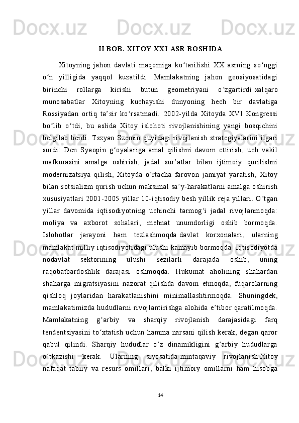 II  B O B .   XI TO Y   XX I  A SR  B O S H I DA
          Xi t o yn i n g   j ah on   da vl at i   m aq om i g a   k o t ar i l i sh i   XX   as r n i n g   so n gg iʻ ʻ
o n   y i l l i gi d a   y aq qo l   ku za t i l d i .   M am l a ka t n i n g   j ah on   g eo si yo sa t i da gi	
ʻ
bi r i n ch i   r o l l ar g a   ki r i s hi   bu t u n   g eo m e t r i y an i   o zg ar t i r di	
ʻ   xa l q ar o
m u no sa ba t l ar   Xi t o yn i n g   k uc ha yi sh i   du ny on i n g   h ec h   bi r   da vl at i g a
Ro ss i y ad an   or t i q   t a’ si r   ko r sa t m ad i .	
ʻ   20 02- yi l d a   Xi t o yd a   XV I   Ko ngr es si
bo l i b   o t d i ,   bu   as l i da   X i t oy   i s l o ho t i   r i v oj l a ni sh i n i n g   ya ng i   b os qi ch i n i	
ʻ ʻ
be l g i l ab   b er di .   T s zy an   Sz em i n   q uy i d ag i   r i v oj l an i s h   st r a t e gi ya l a r i n i   i l gar i
su r d i :   D en   S ya op i n   g oy al ar i g a   am al   qi l i s hn i   d av om   e t t i r i sh ,   u ch   v ak i l	
ʻ
m af ku r a si ni   am al ga   o sh i r i s h,   j a da l   su r ’ at l ar   b i l an   i j t i m o i y   q ur i l i sh ni
m o der ni za t s i y a   q i l i sh ,   Xi t o yd a   o r t ac ha   f ar ov on   j a m i ya t   y ar at i s h,   X i t oy	
ʻ
bi l a n   s ot si al i z m   q ur i sh   u ch un   m a ks i m al   s a’ y- har ak at l a r n i   a m a l g a   os hi r i sh
xu su si ya t l ar i   20 01- 20 05   yi l l ar   1 0- i qt i s od i y   b es h   yi l l i k   r ej a   y i l l ar i .   O t ga n	
ʻ
yi l l ar   da vo m i da   i qt i s od i y ot ni ng   u ch i n ch i   t ar m og i   j a da l   r i v oj l a nm oq da :	
ʻ
m o l i ya   va   ax bo r o t   s oh al ar i ,   m e hn at   un um dor l i gi   os hi b   bor m o qd a.
I s l o ho t l ar   j ar ay on i   h am   t e zl as hm oq da   da vl at   ko r x on al ar i ,   u l ar ni ng
m a m l ak at   m i l l i y   i qt i s od i y ot i d ag i   ul us hi   ka m a yi b   bor m o qd a.   I qt i s od i y ot da
no da vl at   s ek t o r i ni ng   u l u sh i   s ez i l ar l i   dar aj ad a   o sh i b ,   u ni ng
r a qo ba t b ar d os hl i k   dar aj as i   os hm oq da .   H uk um at   a ho l i ni ng   s ha ha r d an
sh ah ar ga   m i gr a t s i y as i n i   na zo r a t   qi l i sh da   da vo m   et m o qd a,   f uq ar o l ar ni ng
qi sh l o q   j oyl ar i d an   h ar ak at l a ni sh i n i   m i ni m a l l as ht i r m o qd a.   Sh un i n gd ek ,
m a m l ak at i m i z da   hu du dl a r n i   r i v oj l an t i r i s hg a   al oh i d a   e’ t i b or   qa r a t i l m oq da .
Ma m l ak at ni ng   g ar b i y   v a   sh ar qi y   r i voj l a ni sh   da r a j a si da gi   f ar q	
ʻ
t e nd en t s i y as i n i   t o xt at i s h   u ch un   h am m a   nar sa ni   qi l i sh   ker ak ,   d eg an   q ar or
ʻ
qa bu l   qi l i nd i .   Sh ar qi y   hu du dl a r   o z   d i n am i k l i gi ni   g ar b i y   h ud ud l ar ga	
ʻ ʻ
o t ka zi sh i   k er ak .   Ul ar ni ng   s i y os at i d a	
ʻ   m i nt aq av i y   r i vo j l an i s h   Xi t o y
na f a qa t   t ab i i y   v a   r es ur s   om i l l ar i ,   ba l k i   i j t i m o i y   om i l l ar n i   h am   hi so bg a
14 